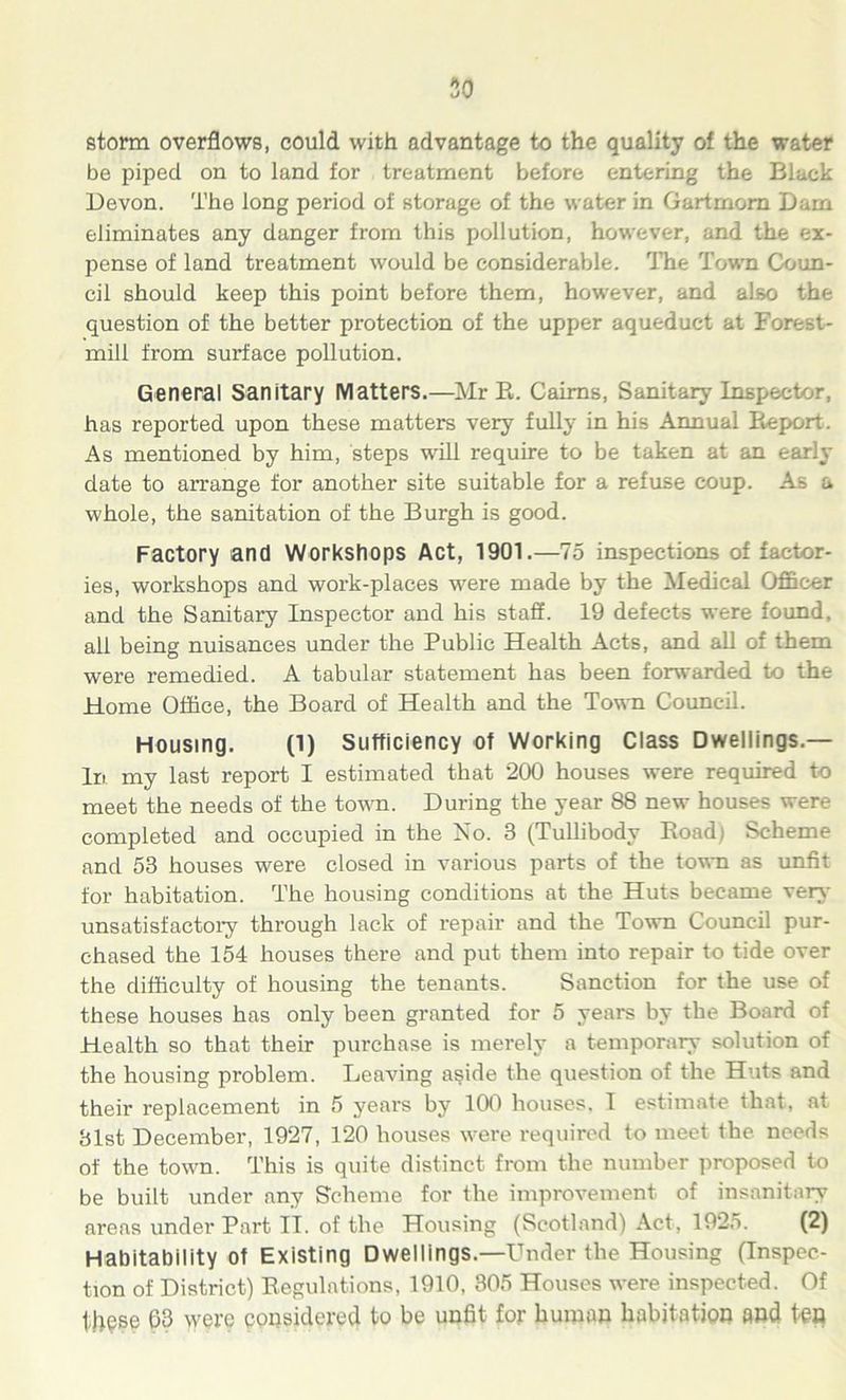 storm overflows, could with advantage to the quality of the water be piped on to land for treatment before entering the Black Devon. The long period of storage of the water in Gartmom Dam eliminates any danger from this pollution, however, and the ex- pense of land treatment would be considerable. The Town Coun- cil should keep this point before them, however, and also the question of the better protection of the upper aqueduct at Forest- mill from surface pollution. General Sanitary Matters.—Mr E. Cairns, Sanitary Inspector, has reported upon these matters very fully in his Annual Report. As mentioned by him, steps will require to be taken at an early date to arrange for another site suitable for a refuse coup. As a whole, the sanitation of the Burgh is good. Factory and Workshops Act, 1901.—75 inspections of factor- ies, workshops and work-places wrere made by the Medical Officer and the Sanitary Inspector and his staff. 19 defects were found, all being nuisances under the Public Health Acts, and all of them were remedied. A tabular statement has been forwarded to the Home Office, the Board of Health and the Town Council. Housing. (1) Sufficiency of Working Class Dwellings.— In my last report I estimated that 200 houses were required to meet the needs of the town. During the year 88 new houses were completed and occupied in the No. 3 (Tullibody Road) Scheme and 53 houses were closed in various parts of the town as unfit for habitation. The housing conditions at the Huts became very unsatisfactory through lack of repair and the Town Council pur- chased the 154 houses there and put them into repair to tide over the difficulty of housing the tenants. Sanction for the use of these houses has only been granted for 5 years by the Board of Health so that their purchase is merely a temporary solution of the housing problem. Leaving aside the question of the Huts and their replacement in 5 years by 100 houses, I estimate that, at 31st December, 1927, 120 houses were required to meet the needs of the town. This is quite distinct from the number proposed to be built under any Scheme for the improvement of insanitary areas under Part II. of the Housing (Scotland) Act, 1925. (2) Habitability of Existing Dwellings.—Under the Housing (Inspec- tion of District) Regulations, 1910, 305 Houses were inspected. Of these 63 were considered to be unfit for human habitation and tea