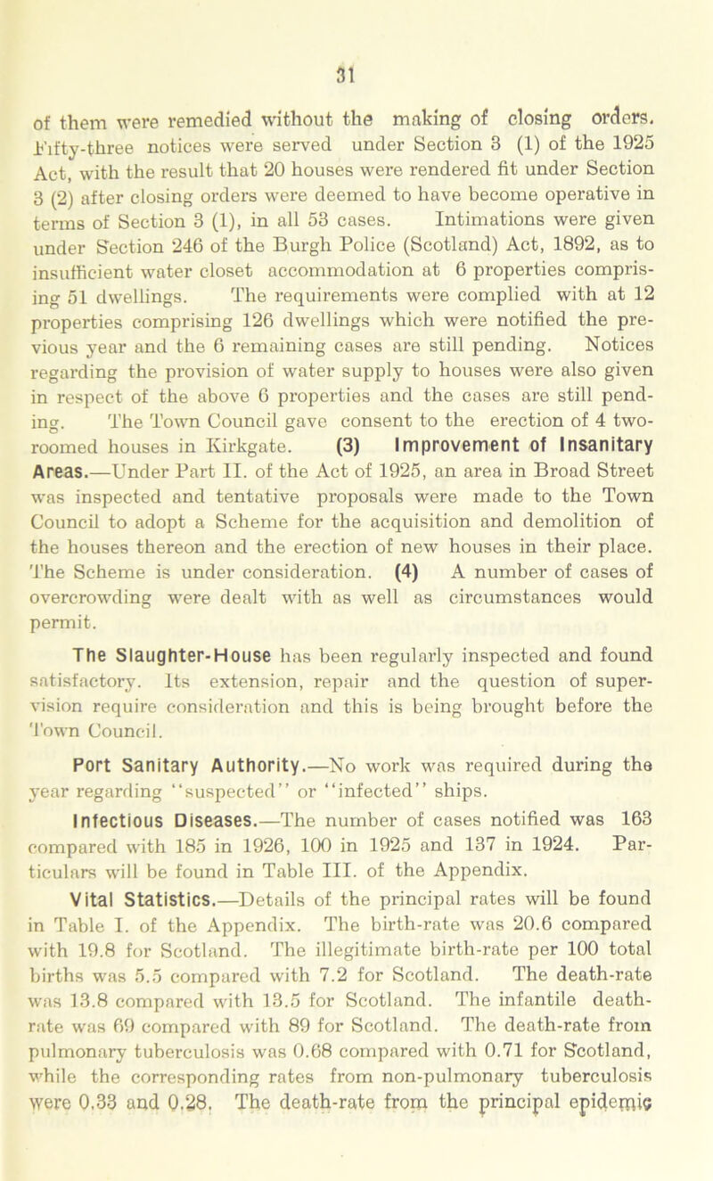 of them were remedied without the making of closing orders, tufty-three notices were served under Section 3 (1) of the 1925 Act, with the result that 20 houses were rendered fit under Section 3 (2) after closing orders were deemed to have become operative in terms of Section 3 (1), in all 53 cases. Intimations were given under Section 246 of the Burgh Police (Scotland) Act, 1892, as to insufficient water closet accommodation at 6 properties compris- ing 51 dwellings. The requirements were complied with at 12 properties comprising 126 dwellings which were notified the pre- vious year and the 6 remaining cases are still pending. Notices regarding the provision of water supply to houses were also given in respect of the above 6 properties and the cases are still pend- ing. The Town Council gave consent to the erection of 4 two- roomed houses in Kirkgate. (3) Improvement of Insanitary Areas.—Under Part II. of the Act of 1925, an area in Broad Street was inspected and tentative proposals were made to the Town Council to adopt a Scheme for the acquisition and demolition of the houses thereon and the erection of new houses in their place. The Scheme is under consideration. (4) A number of cases of overcrowding were dealt with as well as circumstances would permit. The Slaughter-House has been regulai’ly inspected and found satisfactory. Its extension, repair and the question of super- vision require consideration and this is being brought before the Town Council. Port Sanitary Authority.—No work was required during the year regarding “suspected” or “infected” ships. Infectious Diseases.—The number of cases notified was 163 compared with 185 in 1926, 100 in 1925 and 137 in 1924. Par- ticulars will be found in Table III. of the Appendix. Vital Statistics.—Details of the principal rates will be found in Table I. of the Appendix. The birth-rate was 20.6 compared with 19.8 for Scotland. The illegitimate birth-rate per 100 total births was 5.5 compared with 7.2 for Scotland. The death-rate was 13.8 compared with 13.5 for Scotland. The infantile death- rate was 69 compared with 89 for Scotland. The death-rate from pulmonary tuberculosis was 0.68 compared with 0.71 for Scotland, while the corresponding rates from non-pulmonary tuberculosis were 0.33 and 0,28. The death-rate from the principal epidemic