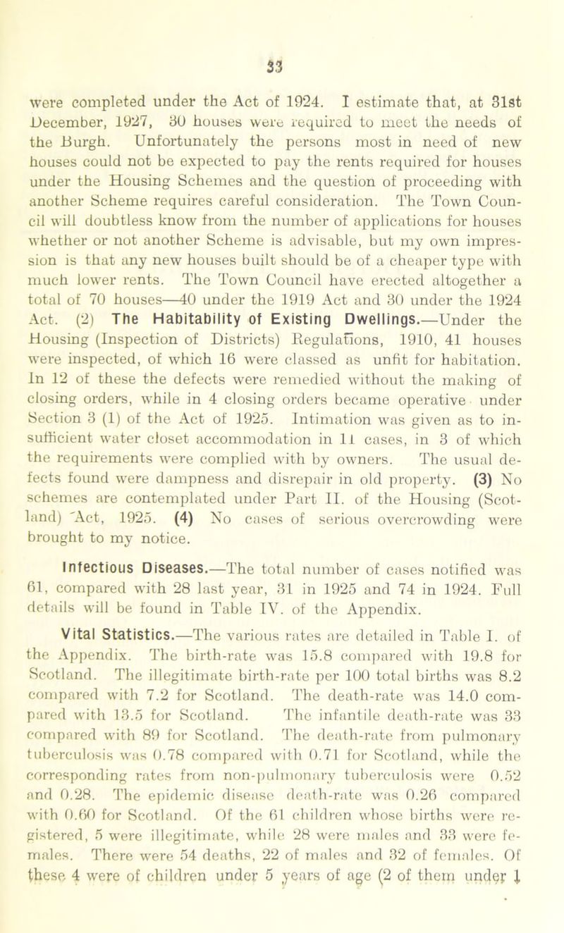 S3 were completed under the Act of 1924. I estimate that, at 31st December, 1927, 30 houses were required to meet the needs of the .Burgh. Unfortunately the persons most in need of new houses could not be expected to pay the rents required for houses under the Housing Schemes and the question of proceeding with another Scheme requires careful consideration. The Town Coun- cil will doubtless know from the number of applications for houses whether or not another Scheme is advisable, but my own impres- sion is that any new houses built should be of a cheaper type with much lower rents. The Town Council have erected altogether a total of 70 houses—40 under the 1919 Act and 30 under the 1924 Act. (2) The Habitability of Existing Dwellings.—Under the Housing (Inspection of Districts) Regulations, 1910, 41 houses were inspected, of which 16 were classed as unfit for habitation. In 12 of these the defects were remedied without the making of closing orders, while in 4 closing orders became operative under Section 3 (1) of the Act of 1925. Intimation was given as to in- sufficient water closet accommodation in li cases, in 3 of which the requirements were complied with by owners. The usual de- fects found were dampness and disrepair in old property. (3) No schemes are contemplated under Part II. of the Housing (Scot- land) 'Act, 1925. (4) No cases of serious overcrowding were brought to my notice. Infectious Diseases.—The total number of cases notified was 61, compared with 28 last year, 31 in 1925 and 74 in 1924. Full details will be found in Table IV. of the Appendix. Vital Statistics.—The various rates are detailed in Table I. of the Appendix. The birth-rate was 15.8 compared with 19.8 for Scotland. The illegitimate birth-rate per 100 total births was 8.2 compared with 7.2 for Scotland. The death-rate was 14.0 com- pared with 13.5 for Scotland. The infantile death-rate was 33 compared with 89 for Scotland. The death-rate from pulmonary tuberculosis was 0.78 compared with 0.71 for Scotland, while the, corresponding rates from non-pulmonary tuberculosis were 0.52 and 0.28. The epidemic disease death-rate was 0.26 compared with 0.60 for Scotland. Of the 61 children whose births were re- gistered, 5 were illegitimate, while 28 were males and 33 were fe- males. There were 54 deaths, 22 of males and 32 of females. Of these 4 were of children under 5 years of age (2 of them under i