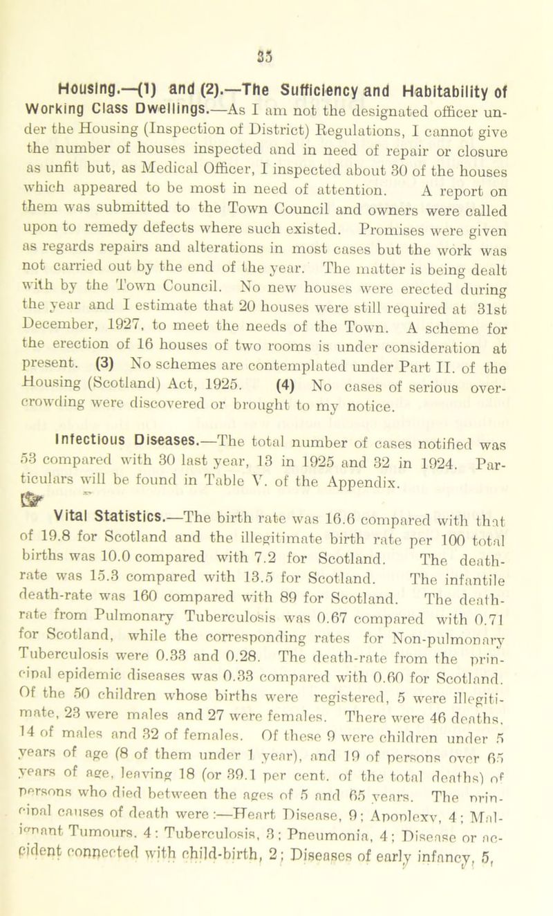 25 Housing.—(l) and (2).—The Sufficiency and Habitability of Working Class Dwellings.—As I am not the designated officer un- der the Housing (Inspection of District) Regulations, I cannot give the number of houses inspected and in need of repair or closure as unfit but, as Medical Officer, I inspected about 30 of the houses which appeared to be most in need of attention. A report on them was submitted to the Town Council and owners were called upon to remedy defects where such existed. Promises were given as regards repairs and alterations in most cases but the work was not carried out by the end of the year. The matter is being dealt with by the Town Council. No new houses were erected during the year and I estimate that 20 houses were still required at 31st December, 192/, to meet the needs of the Town. A scheme for the erection of 16 houses of two rooms is under consideration at present. (3) No schemes are contemplated under Part II. of the Housing (Scotland) Act, 1925. (4) No cases of serious over- crowding were discovered or brought to my notice. Infectious Disesses.—I he total number of cases notified was 53 compared with 30 last year, 13 in 1925 and 32 in 1924. Par- ticulars will be found in Table V. of the Appendix Sr . ~ Vital Statistics.—The birth rate was 16.6 compared with that of 19.8 for Scotland and the illegitimate birth rate per 100 total births was 10.0 compared with 7.2 for Scotland. The death- rate was 15.3 compared with 13.5 for Scotland. The infantile death-rate was 160 compared with 89 for Scotland. The death- rate from Pulmonary Tuberculosis was 0.67 compared with 0.71 for Scotland, while the corresponding rates for Non-pulmonary Tuberculosis were 0.33 and 0.28. The death-rate from the prin- cipal epidemic diseases was 0.33 compared with 0.60 for Scotland. Of the 50 children whose births were registered, 5 were illegiti- mate, 23 were males and 27 were females. There were 46 deaths. 14 of males and 32 of females. Of these 9 were children under 5 years of age (8 of them under 1 year), and 19 of persons over 65 years of age, leaving 18 (or 39.1 per cent, of the total deaths) of persons who died between the ages of 5 and 65 years. The nrin- cinal causes of death were:—Heart Disease, 9; Aponlexv, 4; Mal- ignant Tumours. 4: Tuberculosis, 3; Pneumonia, 4; Disease or ac-