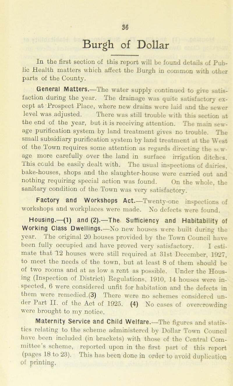Burgh of Dollar In the first section of this report will be found details of Pub- lic Health matters which affect the Burgh in common with other parts of the County. General Matters.—The water supply continued to gi\ faction during the year. The drainage was quite satisfactory ex- cept at Prospect Place, where new drains were laid and the sewer level was adjusted. There was still trouble with this section at the end of the year, but it is receiving attention. The main -ew- age purification system by land treatment gives no trouble. The small subsidiary purification system by land treatment at the West of the Town requires some attention as regards directing the sew- age more carefully over the land in surface irrigation ditches, this could be easily dealt with. The usual inspections of dairies, bake-houses, shops and the slaughter-house were carried out and nothing requiring special action was found. On the whole, the sanitary condition of the Town was very satisfactory. Factory and Workshops Act.—Twenty-one inspections of workshops and workplaces were made. No defects were found. Housing.—(l) and (2).—The Sufficiency and Habitability of Working Class Dwellings.—No new houses were built during the year. The original 20 houses provided by the Town Council have been fully occupied and have proved very satisfactory. I esti- mate that 12 houses were still required at 31st December, 1927, to meet the needs of the town, but at least 8 of them should be of two rooms and at as low a rent as possible. Under the Hous- es (Inspection of District) Regulations, 1910, 14 houses were in- spected, 6 were considered unfit for habitation and the defects in them were remedied.(3) There were no schemes considered un- der Part II. of the Act of 1925. (4) No cases of overcrowding were brought to my notice. Maternity Service and Child Welfare.—The figures and statis- tics relating to the scheme administered by Dollar Town Conned have been included (in brackets) with those of the Central Com- mittee’s scheme, reported upon in the first part of this report, (pages 18 to 23). This has been done in order to avoid duplication pf printing.