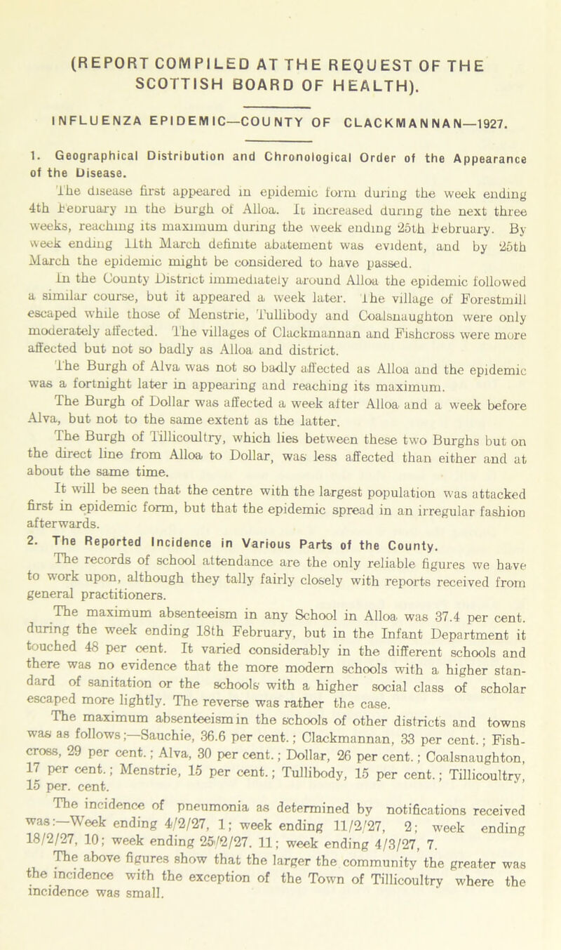 (REPORT COMPILED AT THE REQUEST OF THE SCOTTISH BOARD OF HEALTH). INFLUENZA EPI D EM 1C—COU NTY OF CLACKMAN NAN—1927. 1. Geographical Distribution and Chronological Order of the Appearance of the Disease. the disease first appeared in epidemic form during the week ending 4th i’eoruary in the burgh of Alloa. It increased during the next three weeks, reaching its maximum during the week ending 25th lebruary. By week ending lith March definite abatement was evident, and by 2oth March the epidemic might be considered to have passed. In the County District immediately around Alloa the epidemic followed a similar course, but it appeared a week later. I he village of Forestmill escaped while those of Menstrie, Tullibody and Coalsnaughton were only moderately affected, lhe villages of Clackmannan and Fishcross were more affected but not so badly as Alloa and district. ihe Burgh of Alva was not so badly affected as Alloa and the epidemic was a fortnight later in appearing and reaching its maximum. The Burgh of Dollar was affected a week after Alloa and a week before Alva, but not to the same extent as the latter. The Burgh of Tillicoultry, which lies between these two Burghs but on the direct line from Alloa to Dollar, was less affected than either and at about the same time. It will be seen that the centre with the largest population was attacked first in epidemic form, but that the epidemic spread in an irregular fashion afterwards. 2. The Reported Incidence in Various Parts of the County. The records of school attendance are the only reliable figures we have to work upon, although they tally fairly closely with reports received from general practitioners. The maximum absenteeism in any School in Alloa, was 37.4 per cent, during the week ending 18th February, but in the Infant Department it touched 48 per cent. It varied considerably in the different schools and there was no evidence that the more modern schools with a higher stan- dard of sanitation or the schools with a higher social class of scholar escaped more lightly. The reverse was rather the case. The maximum absenteeism in the schools of other districts and towns was as follows;—Sauchie, 36.6 per cent.; Clackmannan, 33 per cent.; Fish- cross, 29 per cent.; Alva, 30 per cent.; Dollar, 26 per cent.; Coalsnaughton, 17 per cent.; Menstrie, 15 per cent.; Tullibody, 15 per cent.; Tillicoultry, 15 per. cent. The incidence of pneumonia as determined by notifications received wasWeek ending 4/2/27, 1; week ending 11/2/27, 2; week ending 18/2/27, 10; week ending 25-/2/27. 11; week ending 4/3/27, 7. The above figures show that the larger the community the greater was the incidence with the exception of the Town of Tillicoultry where the incidence was small.