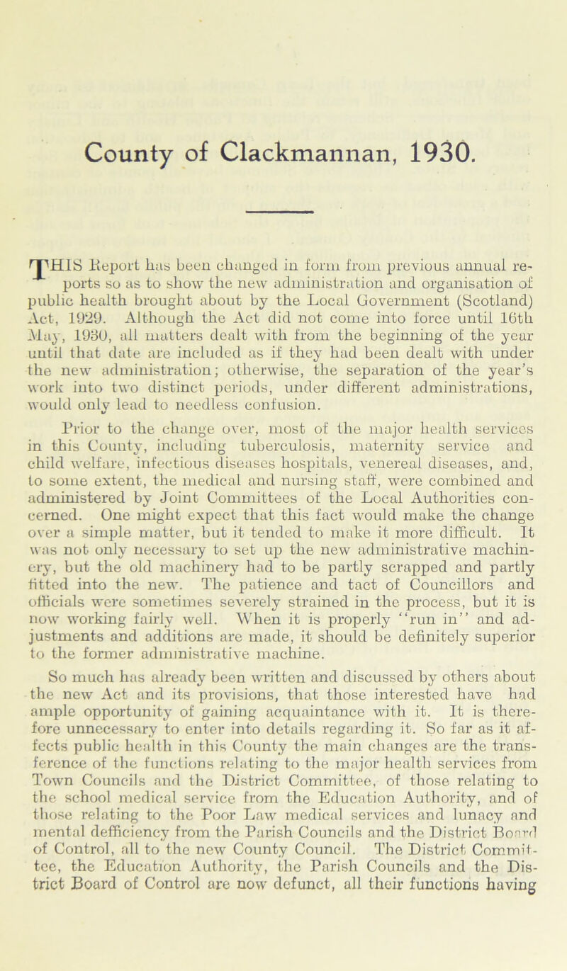 rpms lieport lias been changed in form from previous annual re- ports so as to show the new administration and organisation of public health brought about by the Local Government (Scotland) Act, 1929. Although the Act did not come into force until 16th May, 1980, all matters dealt with from the beginning of the year until that date are included as if they had been dealt with under the new administration; otherwise, the separation of the year’s work into two distinct periods, under different administrations, would only lead to needless confusion. Prior to the change over, most of the major health services in this County, including tuberculosis, maternity service and child welfare, infectious diseases hospitals, venereal diseases, and, to some extent, the medical and nursing staff, were combined and administered by Joint Committees of the Local Authorities con- cerned. One might expect that this fact would make the change over a simple matter, but it tended to make it more difficult. It was not only necessary to set up the new administrative machin- ery, but the old machinery had to be partly scrapped and partly fitted into the new. The patience and tact of Councillors and officials were sometimes severely strained in the process, but it is now working fairly well. When it is properly “run in” and ad- justments and additions are made, it should be definitely superior to the former administrative machine. So much has already been written and discussed by others about the new Act and its provisions, that those interested have had ample opportunity of gaining acquaintance with it. It is there- fore unnecessary to enter into details regarding it. So far as it af- fects public health in this County the main changes are the trans- ference of the functions relating to the major health services from Town Councils and the District Committee, of those relating to the school medical sendee from the Education Authority, and of those relating to the Poor Law medical services and lunacy and mental deficiency from the Parish Councils and the District Board of Control, all to the new County Council. The District Commit- tee, the Education Authority, the Parish Councils and the Dis- trict Board of Control are now defunct, all their functions having