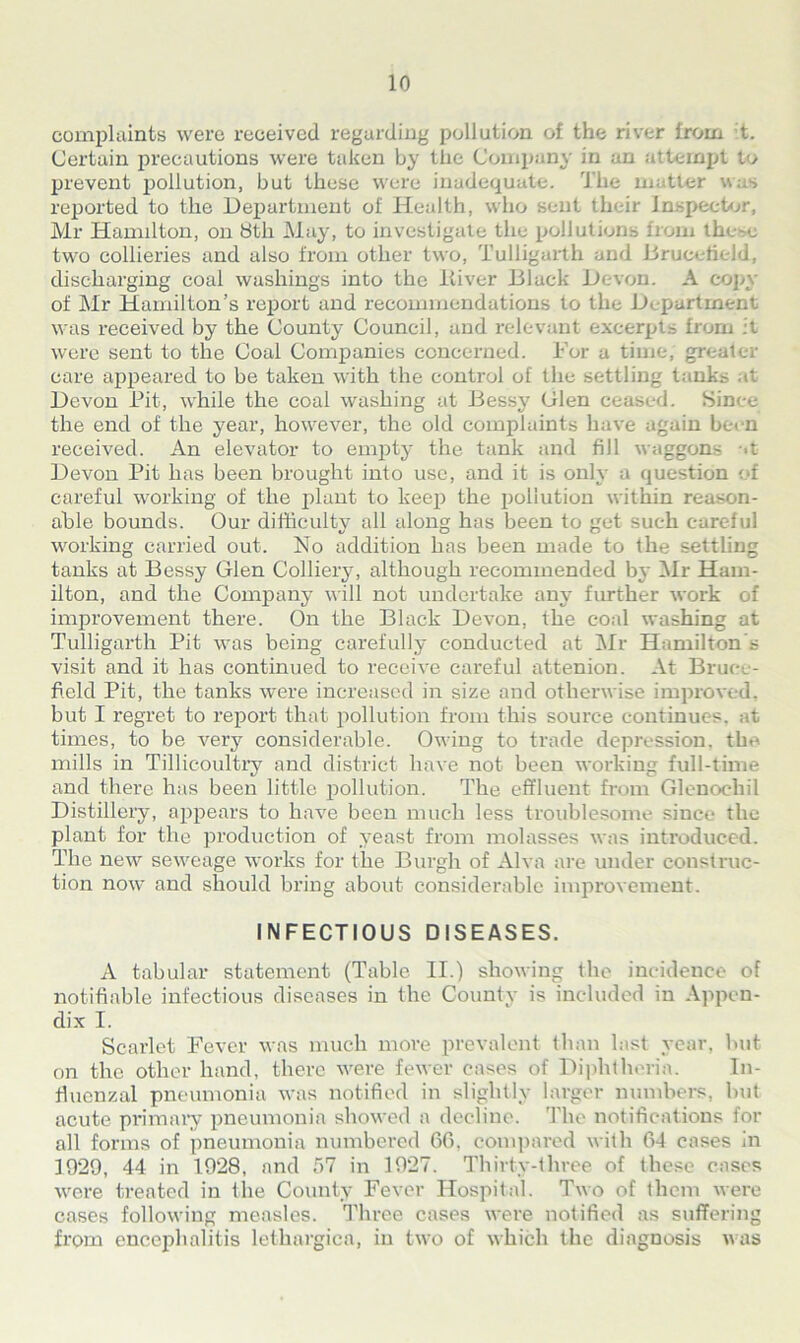 complaints were received regarding pollution of the river from t. Certain precautions were taken by the Company in an attempt to prevent pollution, but these were inadequate. The mattei reported to the Department of Health, who sent their inspector, Mr Hamilton, on 8th May, to investigate the pollutions from these two collieries and also from other two, Tuliigartli and DrucetieJd, discharging coal washings into the ltiver Dlack Devon. A copy of Mr Hamilton’s report and recommendations to the Department was received by the County Council, and relevant excerpts from it were sent to the Coal Companies concerned. For a time, greater care appeared to be taken with the control of the settling tanks at Devon Pit, while the coal washing at Bessy Glen ceased. Since the end of the year, however, the old complaints have again be<n received. An elevator to empty the tank and fill waggons >t Devon Pit has been brought into use, and it is only a question of careful working of the plant to keep the pollution within reason- able bounds. Our diffieultv all along has been to get such careful working carried out. No addition has been made to the settling tanks at Bessy Glen Colliery, although recommended by Mr Ham- ilton, and the Company will not undertake any further work of improvement there. On the Black Devon, the coal washing at Tuliigartli Pit was being carefully conducted at Mr Hamilton s visit and it has continued to receive careful attenion. At Bruce- held Pit, the tanks were increased in size and otherwise improved, but I regret to report that pollution from this source continues, at times, to be very considerable. Owing to trade depression, the mills in Tillicoultry and district have not been working full-time and there has been little pollution. The effluent from Glenoehil Distillery, appears to have been much less troublesome since the plant for the production of yeast from molasses was introduced. The new seweage works for the Burgh of Alva are under construc- tion now and should bring about considerable improvement. INFECTIOUS DISEASES. A tabular statement (Table II.) showing the incidence of notifiable infectious diseases in the County is included in Appen- dix I. Scarlet Fever was much more prevalent than last year, but on the other hand, there were fewer cases of Diphtheria. In- fluenzal pneumonia was notified in slightly larger numbers, but acute primary pneumonia showed a decline. The notifications for all forms of pneumonia numbered 66, compared with 64 cases in 1929, 44 in 1928, and 57 in 1927. Thirty-three of these cases were treated in the County Fever Hospital. Two of them were cases following measles. Three cases were notified as suffering from encephalitis lethargica, in two of which the diagnosis was