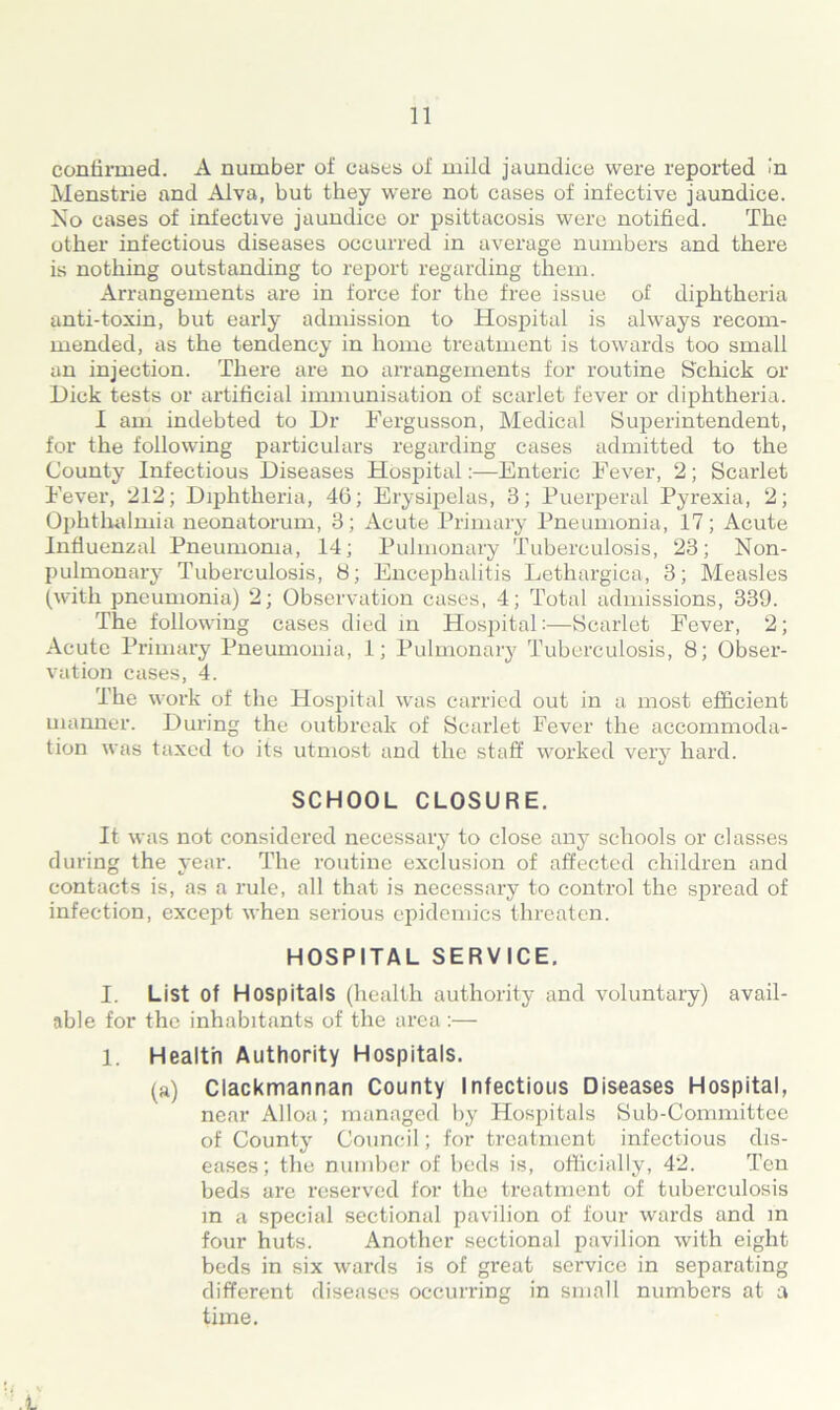 continued. A number of cases of mild jaundice were reported in Menstrie and Alva, but they were not cases of infective jaundice. No cases of infective jaundice or psittacosis were notified. The other infectious diseases occurred in average numbers and there is nothing outstanding to report regarding them. Arrangements are in force for the free issue of diphtheria anti-toxin, but early admission to Hospital is always recom- mended, as the tendency in home treatment is towards too small an injection. There are no arrangements for routine Schick or Dick tests or artificial immunisation of scarlet fever or diphtheria. I am indebted to Dr Fergusson, Medical Superintendent, for the following particulars regarding cases admitted to the County Infectious Diseases Hospital:—Enteric Fever, 2; Scarlet Fever, 212; Diphtheria, 46; Erysipelas, 3; Puerperal Pyrexia, 2; Ophthalmia neonatorum, 3; Acute Primary Pneumonia, 17; Acute Influenzal Pneumonia, 14; Pulmonary Tuberculosis, 23; Non- pulmonary Tuberculosis, 8; Encephalitis Lethargica, 3; Measles (with pneumonia) 2; Observation cases, 4; Total admissions, 339. The following cases died in Hospital:—Scarlet Fever, 2; Acute Primary Pneumonia, 1; Pulmonary Tuberculosis, 8; Obser- vation cases, 4. The work of the Hospital was carried out in a most efficient manner. During the outbreak of Scarlet Fever the accommoda- tion was taxed to its utmost and the staff worked very hard. SCHOOL CLOSURE. It was not considered necessary to close any schools or classes during the year. The routine exclusion of affected children and contacts is, as a rule, all that is necessary to control the spread of infection, except when serious epidemics threaten. HOSPITAL SERVICE. I. List of Hospitals (health authority and voluntary) avail- able for the inhabitants of the area :— 1. Health Authority Hospitals. (a) Clackmannan County Infectious Diseases Hospital, near Alloa; managed by Hospitals Sub-Committee of County Council; for treatment infectious dis- eases; the number of beds is, officially, 42. Ten beds are reserved for the treatment of tuberculosis in a special sectional pavilion of four wards and in four huts. Another sectional pavilion with eight beds in six wards is of great service in separating different diseases occurring in small numbers at a time.