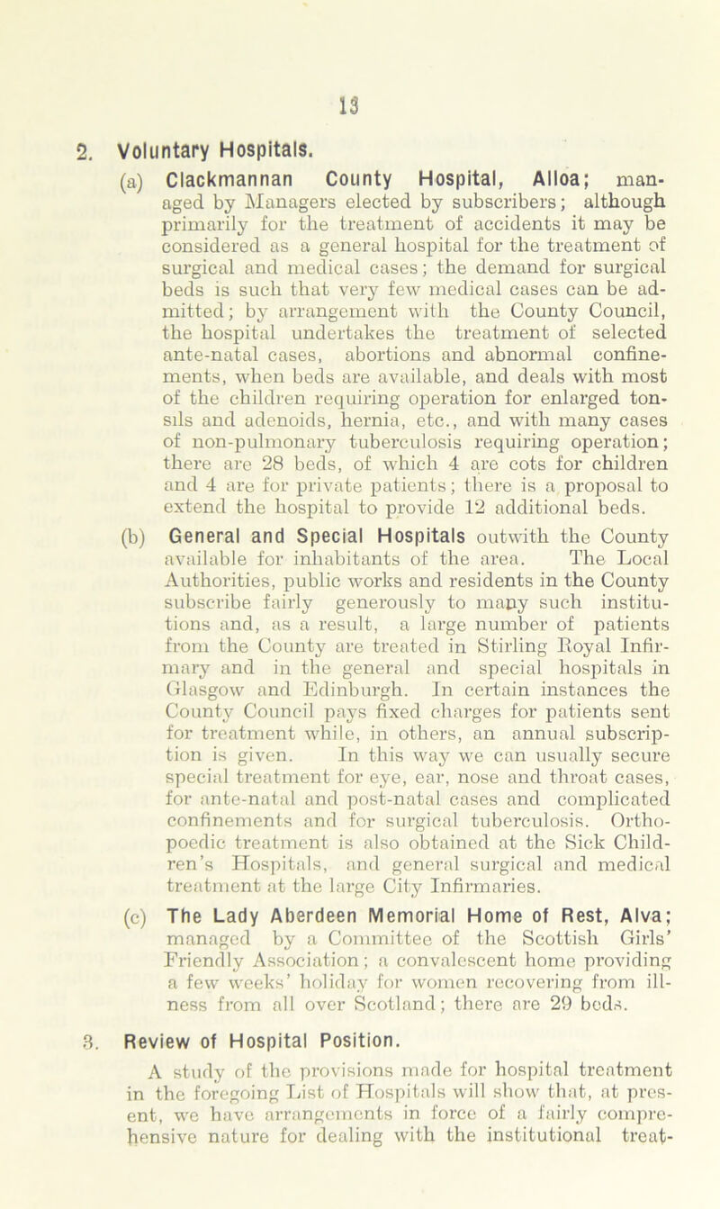 2. Voluntary Hospitals. (a) Clackmannan County Hospital, Alloa; man- aged by Managers elected by subscribers; although, primarily for the treatment of accidents it may be considered as a general hospital for the treatment of surgical and medical cases; the demand for surgical beds is such that very few medical cases can be ad- mitted; by arrangement with the County Council, the hospital undertakes the treatment of selected ante-natal cases, abortions and abnormal confine- ments, when beds are available, and deals with most of the children requiring operation for enlarged ton- sils and adenoids, hernia, etc., and with many cases of non-pulmonary tuberculosis requiring operation; there are 28 beds, of which 4 are cots for children and 4 are for private patients; there is a proposal to extend the hospital to provide 12 additional beds. (b) General and Special Hospitals outwith the County available for inhabitants of the area. The Local Authorities, public works and residents in the County subscribe fairly generously to many such institu- tions and, as a result, a large number of patients from the County are treated in Stirling Royal Infir- mary and in the general and special hospitals in Glasgow and Edinburgh. In certain instances the County Council pays fixed charges for patients sent for treatment while, in others, an annual subscrip- tion is given. In this way we can usually secure special treatment for eye, ear, nose and throat cases, for ante-natal and post-natal cases and complicated confinements and for surgical tuberculosis. Ortho- poedic treatment is also obtained at the Sick Child- ren’s Hospitals, and general surgical and medical treatment at the large City Infirmaries. (c) The Lady Aberdeen Memorial Home of Rest, Alva; managed by a Committee of the Scottish Girls’ Friendly Association; a convalescent home providing a few weeks’ holiday for women recovering from ill- ness from all over Scotland; there are 29 beds. 3. Review of Hospital Position. A study of the provisions made for hospital treatment in the foregoing List of Hospitals will show that, at pres- ent, we have arrangements in force of a fairly compre- hensive nature for dealing with the institutional treat-