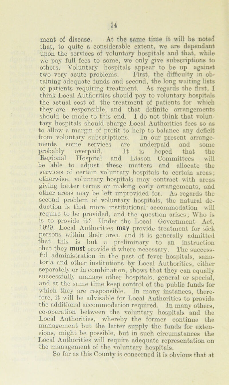 ment of disease. At the same time it will be noted that, to quite a considerable extent, we are dependant upon the services of voluntary hospitals and that, while we pay full fees to some, we only give subscriptions to others. Voluntary hospitals appear to be up against two very acute problems. First, the difficulty in ob- taining adequate funds and second, the long waiting lists of patients requiring treatment. As regards the first, I think Local Authorities should pay to voluntary- hospitals the actual cost of the treatment of patients for which they are responsible, and that definite arrangements should be made to this end. I do not think that volun- tary hospitals should charge Local Authorities fees so as to allow a margin of profit to help to balance any deficit from voluntary subscriptions. In our present arrange- ments some services are underpaid and some probably overpaid. It is hoped that the Regional Hospital and Liason Committees will be able to adjust these matters and allocate the services of certain voluntary hospitals to certain areas; otherwise, voluntary hospitals may contract with areas giving better terms or making early arrangements, and other areas may be left unprovided for. As regards the second problem of voluntary hospitals, the natural de- duction is that more institutional accommodation will require to be provided, and the question arises; Who is is to provide it? Under the Local Government Act, 1929, Local Authorities may provide treatment for sick persons within their area, and it is generally admitted that this is but a preliminary to an instruction that they must provide it where necessary. The success- ful administration in the past of fever hospitals, sana- toria and other institutions by Local Authorities, either separately or in combination, shows that they can equally successfully manage other hospitals, general or special, and at the same time keep control of the public funds for which they are responsible. In many instances, there- fore, it will be advisable for Local Authorities to provide the additional accommodation required. In many others, co-operation between the voluntary hospitals and the Local Authorities, whereby the former continue the management but the latter supply the funds for exten- sions, might be possible, but in such circumstances the Local Authorities will require adequate representation on the management of the voluntary hospitals. So far as this County is concerned it is obvious that at