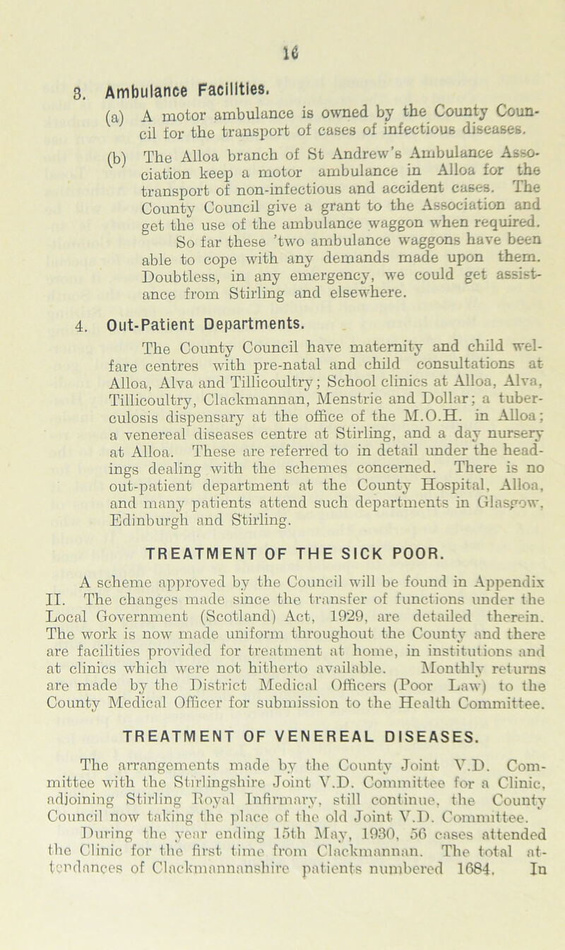 3. Ambulance Facilities. (a) A motor ambulance is owned by the County Coun- cil for the transport of cases of infectious diseases. (b) The Alloa branch of St Andrew’s Ambulance Asso- ciation keep a motor ambulance in Alloa for the transport of non-infectious and accident cases. The County Council give a grant to the Association and get the use of the ambulance waggon when required. So far these ’two ambulance waggons have been able to cope with any demands made upon them. Doubtless, in any emergency, we could get assist- ance from Stirling and elsewhere. 4. Out-Patient Departments. The County Council have maternity and child wel- fare centres with pre-natal and child consultations at Alloa, Alva and Tillicoultry; School clinics at Alloa, Alva, Tillicoultry, Clackmannan, Menstrie and Dollar: a tuber- culosis dispensary at the office of the M.O.H. in Alloa; a venereal diseases centre at Stirling, and a day nursery at Alloa. These are referred to in detail under the head- ings dealing with the schemes concerned. There is no out-patient department at the County Hospital, Alloa, and many patients attend such departments in Glasgow, Edinburgh and Stirling. TREATMENT OF THE SICK POOR. A scheme approved by the Council will be found in Appendix II. The changes made since the transfer of functions under the Local Government (Scotland) Act, 1929, are detailed therein. The work is now made uniform throughout the County and there are facilities provided for treatment at home, in institutions and at clinics which were not hitherto available. Monthly returns are made by the District Medical Officers (Poor Law) to the County Medical Officer for submission to the Health Committee. TREATMENT OF VENEREAL DISEASES. The arrangements made by the County Joint V.D. Com- mittee with the Stirlingshire Joint V.D. Committee for a Clinic, adjoining Stirling Royal Infirmary, still continue, the County Council now taking the place of the old Joint V.D. Committee. During the year ending 15th May, 1930, 50 cases attended the Clinic for the first time from Clackmannan. The total at- tendances of Clackmannanshire patients numbered 1684. In