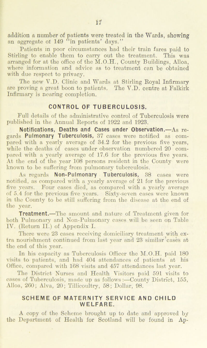 11 addition a number of patients were treated in the Wards, showing an aggregate ot 149 “in patients' days.’’ Patients in poor circumstances had their train fares paid to Stirling to enable them to carry out the treatment. This was arranged for at the office of the M.O.H., County Buildings, Alloa, where information and advice as to treatment can be obtained with due respect to privacy. The new V.D. Clinic and Wards at Stirling Royal Infirmary are proving a great boon to patients. The V.D. centre at Falkirk Infirmary is nearing completion. CONTROL OF TUBERCULOSIS. Full details of the administrative control of Tuberculosis were published in the Annual Reports of 1922 and 1923. Notifications, Deaths and Cases under Observation.—As re- gards Pulmonary Tuberculosis, 37 cases were notified as com- pared with a yearly average of 34.2 for the previous five years, while the deaths of cases under observation numbered 20 com- pared with a yearly average of 17.6 for the previous five years. At the end of the year 108 persons resident in the County were known to be suffering from pulmonary tuberculosis. As regards Non-Pulmonary Tuberculosis, 38 cases were notified, as compared with a yearly average of 21 for the previous five years. Four cases died, as compared with a yearly average of 5.4 for the previous five years. Sixty-seven cases were known in the County to be still suffering from the disease at the end of the year. Treatment.—The amount and nature of Treatment given for both Pulmonary and Non-Pulmonary cases will be seen on Table IV. (Return II.) of Appendix I. There were 23 cases receiving domiciliary treatment with ex- tra nourishment continued from last year and 23 similar’cases at the end of this year. In his capacity as Tuberculosis Officer the M.O.H. paid 180 visits to patients, and had 404 attendances of patients at his Office, compared with 168 visits and 457 attendances last year. The District Nurses and Health Visitors paid 591 visits to cases of Tuberculosis, made up as follows:—County District, 155, Alloa, 260; Alva, 20; Tillicoultry, 58; Dollar, 98. SCHEME OF MATERNITY SERVICE AND CHILD WELFARE. A copy of the Scheme brought up to date and approved by the Department of Health for Scotland will be found in Ap-