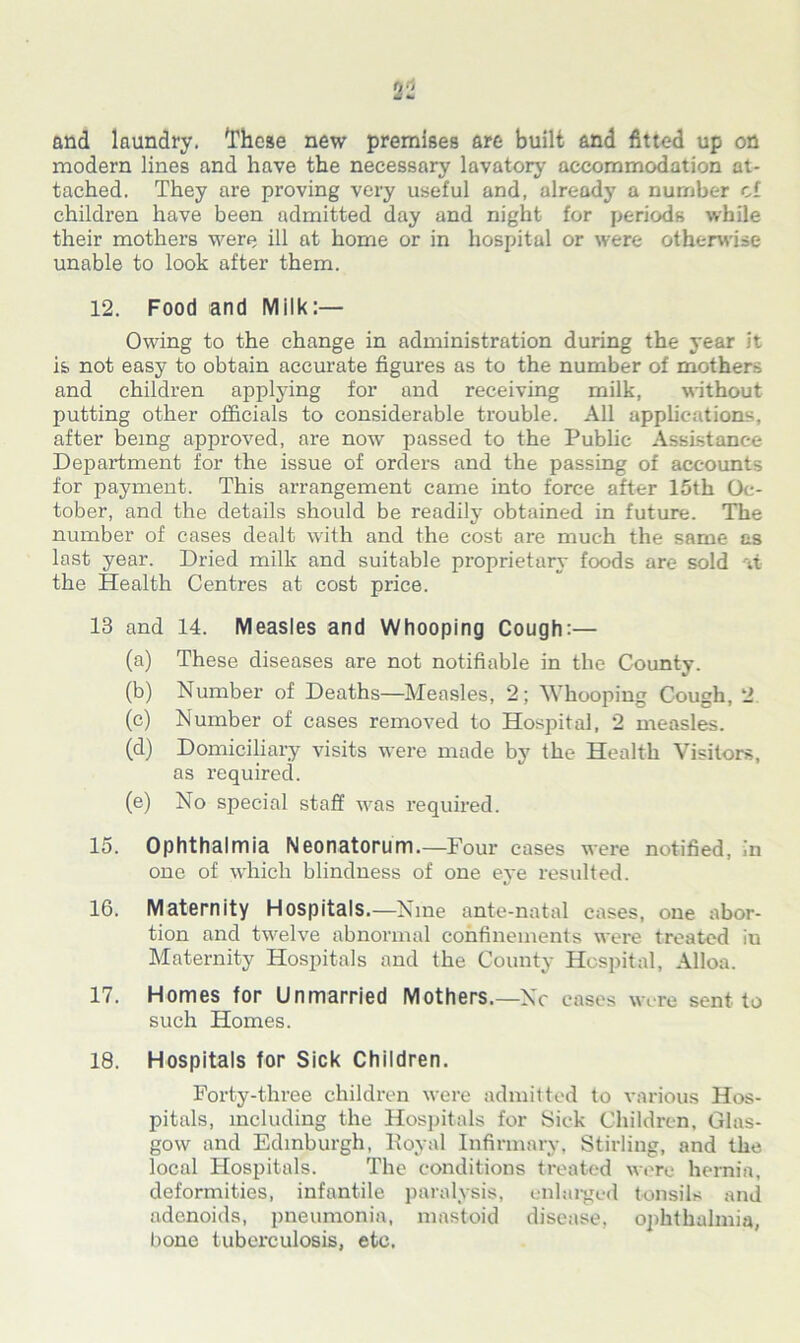 a 2 and laundry. '.These new premises are built and fitted up on modern lines and have the necessary lavatory accommodation at- tached. They are proving very useful and, already a number cf children have been admitted day and night for periods while their mothers were ill at home or in hospital or were otherwise unable to look after them. 12. Food and Milk:— Owing to the change in administration during the year it is not easy to obtain accurate figures as to the number of mothers and children applying for and receiving milk, without putting other officials to considerable trouble. All applications, after being approved, are now passed to the Public Assistance Department for the issue of ordei's and the passing of accounts for payment. This arrangement came into force after 15th Oc- tober, and the details should be readily obtained in future. The number of cases dealt with and the cost are much the same as last year. Dried milk and suitable proprietary foods are sold it the Health Centres at cost price. 13 and 14. Measles and Whooping Cough:— (a) These diseases are not notifiable in the County. (b) Number of Deaths—Measles, 2; Whooping Cough, 2 (e) Number of cases removed to Hospital, 2 measles. (d) Domiciliary visits were made by the Health Visitors, as required. (e) No special staff was required. 15. Ophthalmia Neonatorum.—Four cases were notified, in one of which blindness of one eye resulted. 16. Maternity Hospitals.—Nine ante-natal cases, one abor- tion and twelve abnormal confinements were treated iu Maternity Hospitals and the County Hospital, Alloa. 17. Homes for Unmarried Mothers.—Nc cases were sent to such Homes. 18. Hospitals for Sick Children. Forty-three children were admitted to various Hos- pitals, including the Hospitals for Sick Children, Glas- gow and Edinburgh, Royal Infirmary, Stirling, and the local Hospitals. The conditions treated were hernia, deformities, infantile paralysis, enlarged tonsils and adenoids, pneumonia, mastoid disease, ophthalmia, bone tuberculosis, etc.