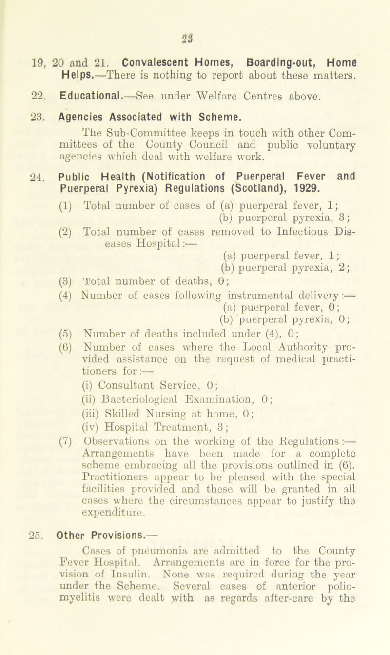 19, 20 and 21. Convalescent Homes, Boarding-out, Home Helps.—There is nothing to report about these matters. 22. Educational.—See under Welfare Centres above. 23. Agencies Associated with Scheme. The Sub-Committee keeps in touch with other Com- mittees of the County Council and public voluntary agencies which deal with welfare work. 24. Public Health (Notification of Puerperal Fever and Puerperal Pyrexia) Regulations (Scotland), 1929. (1) Total number of cases of (a) puerperal fever, 1; (b) puerperal pyrexia, 3; (2) Total number of cases removed to Infectious Dis- eases Hospital:— (a) puerperal fever, 1; (b) puerperal pyrexia, 2; (3) 'l'otal number of deaths, 0; (4) Number of cases following instrumental delivery:— (a) puerperal fever, 0; (b) puerperal pyrexia, 0; (5) Number of deaths included under (4), 0; (0) Number of cases where the Local Authority pro- vided assistance on the request of medical practi- tioners for:— (i) Consultant Service, 0; (ii) Bacteriological Examination, 0; (iii) Skilled Nursing at home, 0; (iv) Hospital Treatment, 3; (7) Observations on the working of the Regulations:— Arrangements have been made for a complete scheme embracing all the provisions outlined in (6). Practitioners appear to be pleased with the special facilities provided and these will be granted in all cases where the circumstances appear to justify the expenditure. 25. Other Provisions.— Cases of pneumonia are admitted to the County Fever Hospital. Arrangements are in force for the pro- vision of Insulin. None was required during the year under the Scheme. Several cases of anterior polio- myelitis were dealt with as regards after-care by the