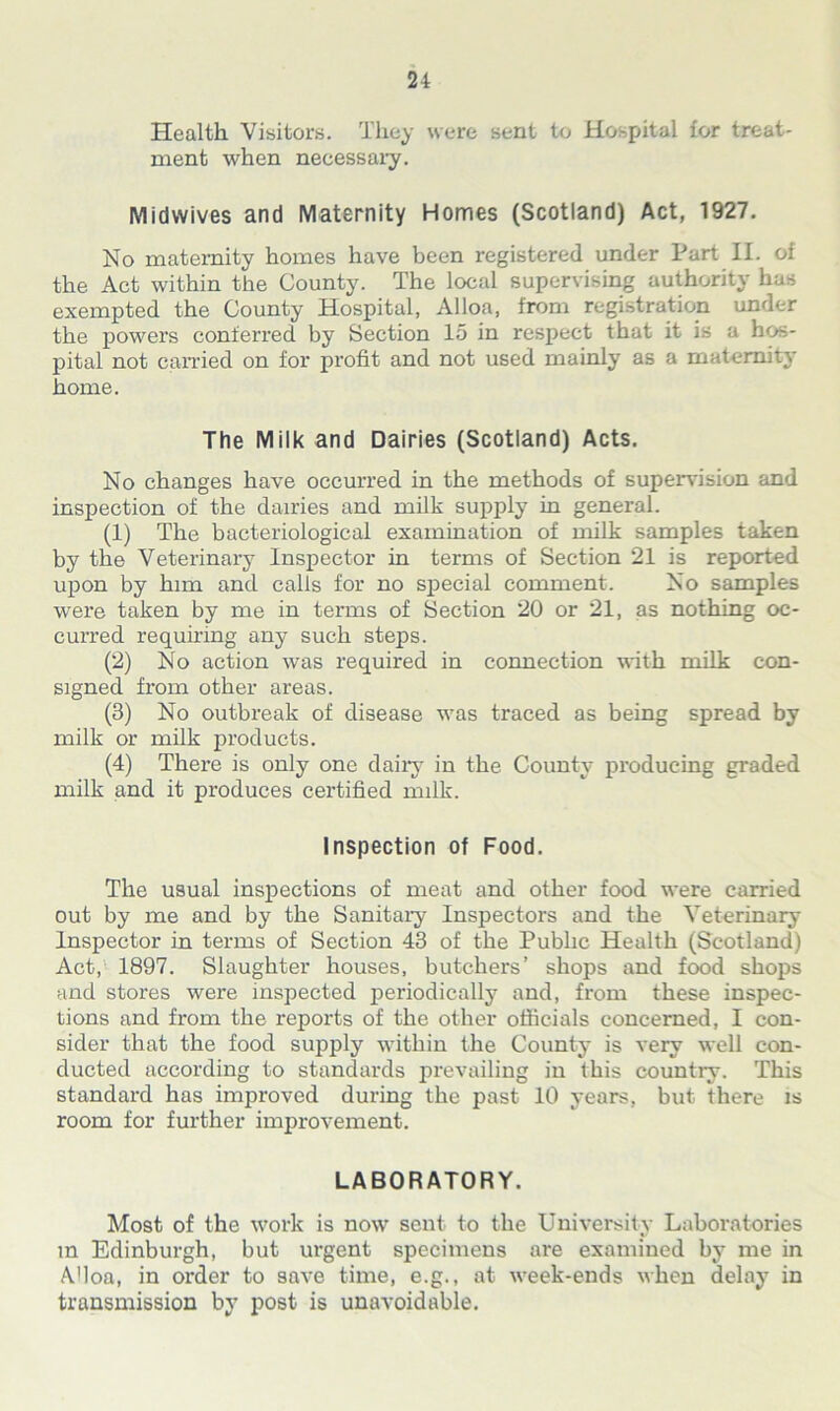 Health Visitors. They were sent to Hospital for treat- ment when necessary. Midwives and Maternity Homes (Scotland) Act, 1927. No maternity homes have been registered under Part II. of the Act within the County. The local supervising authority has exempted the County Hospital, Alloa, from registration under the powers conferred by Section 15 in respect that it is a hos- pital not carried on for profit and not used mainly as a maternity home. The Milk and Dairies (Scotland) Acts. No changes have occurred in the methods of supervision and inspection of the dairies and milk supply in general. (1) The bacteriological examination of milk samples taken by the Veterinary Inspector in terms of Section 21 is reported upon by him and calls for no special comment. No samples were taken by me in terms of Section 20 or 21, as nothing oc- curred requiring any such steps. (2) No action was required in connection with milk con- signed from other areas. (3) No outbreak of disease was traced as being spread by milk or milk products. (4) There is only one dairy in the County producing graded milk and it produces certified milk. Inspection of Food. The usual inspections of meat and other food were carried out by me and by the Sanitary Inspectors and the Veterinary Inspector in terms of Section 43 of the Public Health (Scotland) Act, 1897. Slaughter houses, butchers’ shops and food shops and stores were inspected periodically and, from these inspec- tions and from the reports of the other officials concerned, I con- sider that the food supply within the County is very well con- ducted according to standards prevailing in this country. This standard has improved during the past 10 years, but there is room for further improvement. LABORATORY. Most of the work is now sent to the University Laboratories m Edinburgh, but urgent specimens are examined by me in AHoa, in order to save time, e.g., at week-ends when delay in transmission by post is unavoidable.