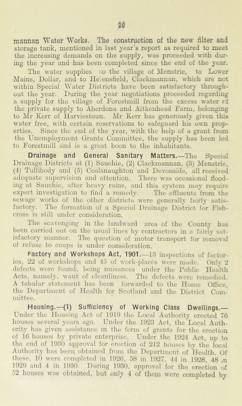 30 mrmnan Water Works. The construction of the new filter and storage tank, mentioned in last year’s report as required to meet the increasing demands on the supply, was proceeded with dur- ing the year and has been completed since the end of the year. The water supplies no the village of Menstrie, to Lower Mains, Dollar, and to Heiensfield, Clackmannan, which are not within Special Water Districts have been satisfactory through- out the year. During the year negotiations proceeded regarding a supply for the village of Forestmill from the excess water rf the private supply to Aberdona and Aitkenhead Farm, belonging to Mr Kerr of Harviestoun. Air Kerr has generously given this water free, with certain reservations to safeguard his own prop- erties. Since the end of the year, with the help of a grant from the Unemployment Grants Committee, the supply has been led to Forestmill and is a great boon to the inhabitants. Drainage and General Sanitary Matters.—The Special Drainage Districts at (1) Sauchie, (2) Clackmannan, (3) Menstrie, (4) Tullibody and (5) Coalsnaughton and Devonside, all received adequate supervision and attention. There was occasional flood- ing at Sauchie, after heavy rains, and this system may require expert investigation to find a remedy. The effluents from the sewage works of the other districts were generally fairly satis- factory. The formation of a Special Drainage District for Fish- cross is still under consideration. The scavenging in the landward area of the County has been carried out on the usual lines by contractors in a fairly sat- isfactory manner. The question of motor transport for removal of refuse to coups is under consideration. Factory and Workshops Act, 1901.—13 inspections of factor- ies, 22 of workshops and 45 of work-places were made. Only 2 defects were found, being nuisances under the Public Health Acts, namely, want of cleanliness. The defects were remedied. A tabular statement has been forwarded to the Home Office, the Department of Health for Scotland and the District Com- mittee. Housing.—(1) Sufficiency of Working Class Dwellings.— Under the Housing Act of 1919 the Local Authority erected 76 houses several years ago. Under the 1923 Act, the Local Auth- ority has given assistance in the form of grants for the erection of 16 houses by private enterprise. Under the 1924 Act, up to the end of 1930 approval for erection of 212 houses by the local Authority has been obtained from the Department of Health. Of these, 10 were completed in 1926, 58 in 1927, 44 in 1928, 48 .n 1929 and 4 in 1930. During 1930, approval for the erection of 52 houses was obtained, but only 4 of them were completed by