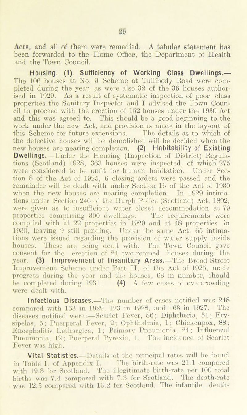 Acts, and all of them were remedied. A tabular statement has been forwarded to the Home Office, the Department of Health and the Town Council. Housing. (1) Sufficiency of Working Class Dwellings.— The 106 houses at No. 3 Scheme at Tullibody Road were com- pleted during the year, as were also 32 of the 36 houses author- ised in 1929. As a result of systematic inspection of poor class properties the Sanitary Inspector and I advised the Town Coun- cil to proceed with the erection of 152 houses under the 1930 Act and this was agreed to. This should be a good beginning to the work under the new Act, and provision is made in the lay-out of this Scheme for future extensions. The details as to which of the defective houses will be demolished will be decided when the new houses are nearing completion. (2) Habitability of Existing Dwellings.—Under the Housing (Inspection of District) Regula- tions (Scotland) 1928, 363 houses were inspected, of which 275 were considered to be unfit for human habitation. Under Sec- tion 8 of the Act of 1925, 6 closing orders were passed and the remainder will be dealt with under Section 16 of the Act of 1930 when the new houses are nearing completion. In 1929 intima- tions under Section 246 of the Burgh Police (Scotland) Act, 1892, were given as to insufficient water closet accommodation at 79 properties comprising 300 dwellings. The requirements were complied with at 22 properties in 1929 and at 48 properties in 1930, leaving 9 still pending. Under the same Act, 65 intima- tions were issued regarding the provision of water supply inside houses. These are being dealt with. The Town Council gave consent for the erection of 24 two-roomed houses during the year. (3) Improvement of Insanitary Areas.—The Broad Street Improvement Scheme under Part II. of the Act of 1925, made progress during the year and the houses, 63 in number, should be completed during 1931. (4) A few cases of overcrowding were dealt with. Infectious Diseases.—The number of cases notified was 248 compared with 163 in 1929, 123 in 1928, and 163 in 1927. The diseases notified were:—Scarlet Fever, 86; Diphtheria, 31; Ery- sipelas, 5; Puerperal Fever, 2; Ophthalmia, 1; Chickenpox, 88; Encephalitis Lethargica, 1; Primary Pneumonia, 24; Influenzal Pneumonia, 12; Puerperal Pyrexia, I. The incidence of Scarlet Fever was high. Vital Statistics.—Details of the principal rates will be found in Table I. of Appendix I. The birth-rate was 21.1 compared with 19.3 for Scotland. The illegitimate birth-rate per 100 total births was 7.4 compared with 7.3 for Scotland. The death-rate was 12.5 compared with 13.2 for Scotland. The infantile death-