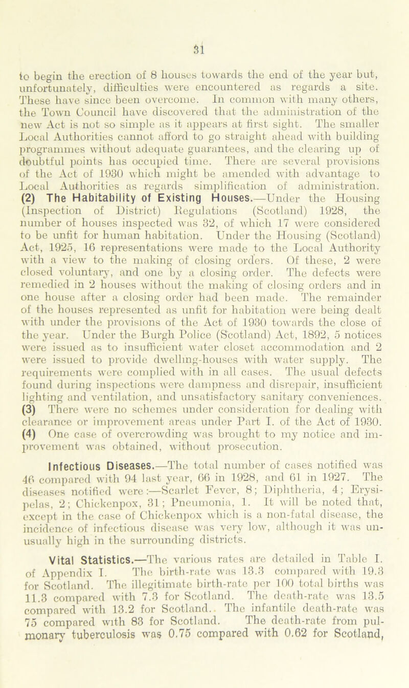 to begin the erection of 8 houses towards the end of the year but, unfortunately, difficulties were encountered as regards a site. These have since been overcome. In common with many others, the Town Council have discovered that the administration of the new Act is not so simple as it appears at first sight. The smaller Local Authorities cannot afford to go straight ahead with building programmes without adequate guarantees, and the clearing up of doubtful points has occupied time. There are several provisions of the Act of 1930 which might be amended with advantage to Local Authorities as regards simplification of administration. (2) The Habitability of Existing Houses.—Under the Housing (Inspection of District) Kegulations (Scotland) 1928, the number of houses inspected was 32, of which 17 were considered to be unfit for human habitation. Under the Housing (Scotland) Act, 1925, 16 representations were made to the Local Authority with a view to the making of closing orders. Of these, 2 were closed voluntary, and one by a closing order. The defects were remedied in 2 houses without the making of closing orders and in one house after a closing order had been made. The remainder of the houses represented as unfit for habitation were being dealt with under the provisions of the Act of 1930 towards the close of the year. Under the Burgh Police (Scotland) Act, 1892, 5 notices were issued as to insufficient water closet accommodation and 2 were issued to provide dwelling-houses with water supply. The requirements were complied with in all cases. The usual defects found during inspections were dampness and disrepair, insufficient lighting and ventilation, and unsatisfactory sanitary conveniences. (3) There were no schemes under consideration for dealing with clearance or improvement areas under Part I. of the Act of 1930. (4) One case of overcrowding was brought to my notice and im- provement was obtained, without prosecution. Infectious Diseases.—The total number of cases notified was 46 compared with 94 last year, 66 in 1928, and 61 in 1927. The diseases notified were:—Scarlet Fever, 8; Diphtheria, 4; Erysi- pelas, 2; Chickenpox, 31; Pneumonia, 1. It will be noted that, except in the case of Chickenpox which is a non-fatal disease, the incidence of infectious disease was very low, although it was un- usually high in the surrounding districts. Vital Statistics.—The various rates are detailed in Table I. of Appendix I. The birth-rate was 13.3 compared with 19.3 for Scotland. The illegitimate birth-rate per 100 total births was 11.3 compared with 7.3 for Scotland. The death-rate was 13.5 compared with 13.2 for Scotland.. The infantile death-rate was 75 compared with 83 for Scotland. The death-rate from pul- monary tuberculosis was 0.75 compared with 0.62 for Scotland,