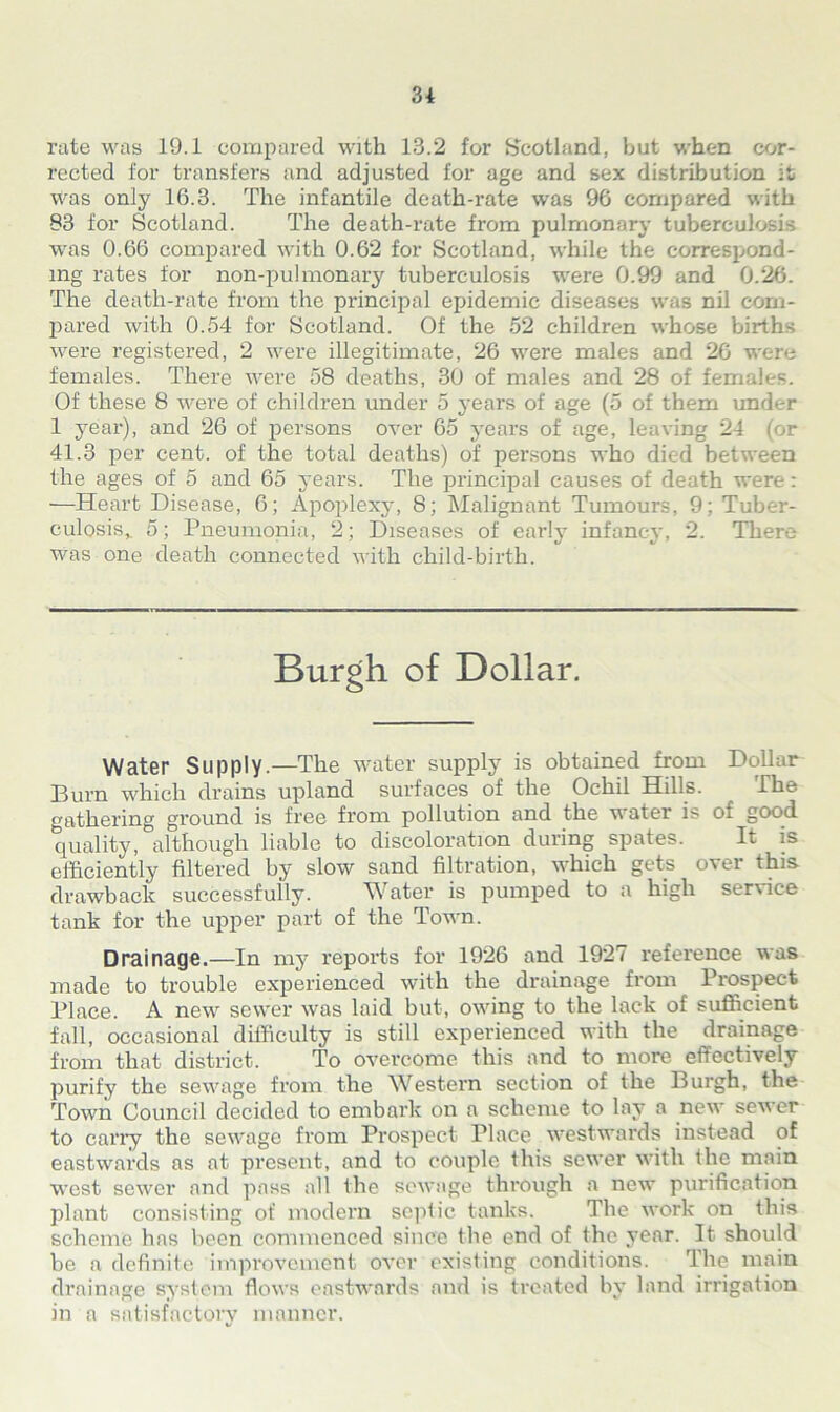 rate was 19.1 compared with 13.2 for Scotland, but when cor- rected for transfers and adjusted for age and sex distribution it was only 16.3. The infantile death-rate was 96 compared with 83 for Scotland. The death-rate from pulmonary tuberculosis was 0.66 compared with 0.62 for Scotland, while the correspond- ing rates for non-pu!monary tuberculosis were 0.99 and 0.26. The death-rate from the principal epidemic diseases was nil com- pared with 0.54 for Scotland. Of the 52 children whose births were registered, 2 were illegitimate, 26 were males and 26 were females. There were 58 deaths, 30 of males and 28 of females. Of these 8 were of children under 5 years of age (5 of them under 1 year), and 26 of persons over 65 years of age, leaving 24 (or 41.3 per cent, of the total deaths) of persons who died between the ages of 5 and 65 years. The principal causes of death were: —Heart Disease, 6; Apoplexy, 8; Malignant Tumours, 9; Tuber- culosis^ 5; Pneumonia, 2; Diseases of early infancy, 2. There Was one death connected with child-birth. Burgh of Dollar. Water Supply.—The water supply is obtained from Dollar Burn which drains upland surfaces of the Ochil Hills. The gathering ground is free from pollution and the water is of good quality, although liable to discoloration during spates. It is efficiently filtered by slow sand filtration, which gets over this drawback successfully. Water is pumped to a high service tank for the upper part of the Town. Drainage.—In my reports for 1926 and 1927 reference was made to trouble experienced with the drainage from Prospect Place. A new sewer was laid but, owing to the lack of sufficient fall, occasional difficulty is still experienced with the drainage from that district. To overcome this and to more effectively purify the sewage from the Western section of the Burgh, the Town Council decided to embark on a scheme to lay a new sewer to carry the sewage from Prospect Place westwards instead of eastwards as at present, and to couple this sewer with the main west sewer and pass all the sewage through a new purification plant consisting of modern septic tanks. The work on this scheme has been commenced since the end of the year. It should he a definite improvement over existing conditions. The main drainage system flows eastwards and is treated by land irrigation in a satisfactory manner.