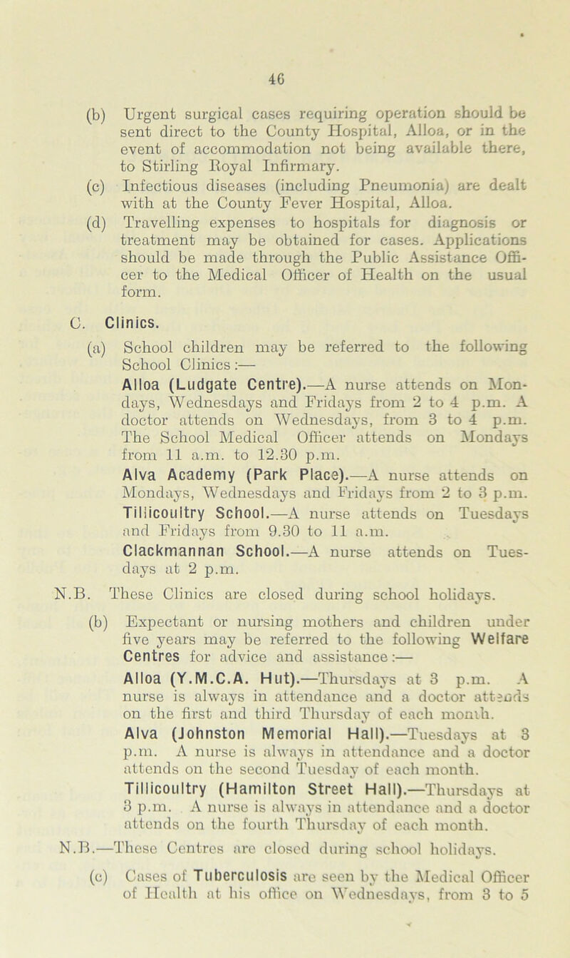4G (b) Urgent surgical cases requiring operation should be sent direct to the County Hospital, Alloa, or in the event of accommodation not being available there, to Stirling Royal Infirmary. (c) Infectious diseases (including Pneumonia) are dealt with at the County Fever Hospital, Alloa. (d) Travelling expenses to hospitals for diagnosis or treatment may be obtained for cases. Applications should be made through the Public Assistance Offi- cer to the Medical Officer of Health on the usual form. C. Clinics. (a) School children may be referred to the following School Clinics:— Alloa (Ludgate Centre).—A nurse attends on Mon- days, Wednesdays and Fridays from 2 to 4 p.m. A doctor attends on Wednesdays, from 3 to 4 p.m. The School Medical Officer attends on Mondays from 11 a.in. to 12.30 p.m. Alva Academy (Park Place).—A nurse attends on Mondays, Wednesdays and Fridays from 2 to 3 p.m. Tiliicoilltry School.—A nurse attends on Tuesdays and Fridays from 9.30 to 11 a.m. Clackmannan School.—A nurse attends on Tues- days at 2 p.m. N.B. These Clinics are closed during school holidays. (b) Expectant or nursing mothers and children under five years may be referred to the following Welfare Centres for advice and assistance:— Alloa (Y.M.C.A. Hut).—Thursdays at 3 p.m. A nurse is always in attendance and a doctor attends on the first and third Thursday of each month. Alva (Johnston Memorial Hall).—Tuesdays at 3 p.m. A nurse is always in attendance and a doctor attends on the second Tuesday of each month. Tillicoultry (Hamilton Street Hall).—Thursdays at 3 p.m. A nurse is always in attendance and a doctor attends on the fourth Thursday of each month. N.B.—These Centres are closed during school holidays. (c) Cases of Tuberculosis are seen by the Medical Officer