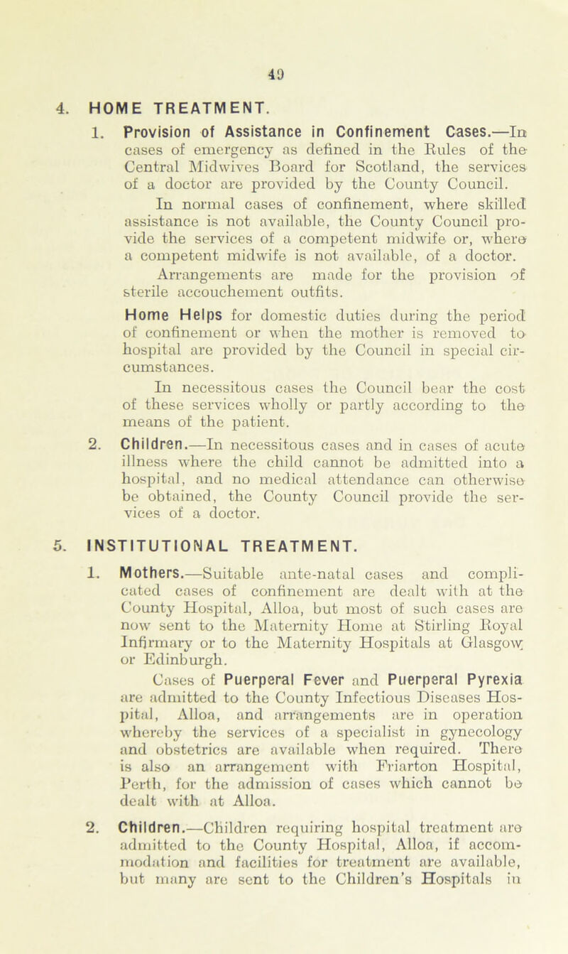 4. HOME TREATMENT. 1. Provision of Assistance in Confinement Cases.—la cases of emergency as defined in the Rules of the Central Midwives Board for Scotland, the services of a doctor are provided by the County Council. In normal cases of confinement, where skilled assistance is not available, the County Council pro- vide the services of a competent midwife or, where a competent midwife is not available, of a doctor. Arrangements are made for the provision of sterile accouchement outfits. Home Helps for domestic duties during the period of confinement or when the mother is removed to hospital are provided by the Council in special cir- cumstances. In necessitous cases the Council bear the cost of these services wholly or partly according to the means of the patient. 2. Children.—In necessitous cases and in cases of acute illness where the child cannot be admitted into a hospital, and no medical attendance can otherwise bo obtained, the County Council provide the ser- vices of a doctor. 5. INSTITUTIONAL TREATMENT. 1. Mothers.—Suitable ante-natal cases and compli- cated cases of confinement are dealt with at the County Hospital, Alloa, but most of such cases are now sent to the Maternity Home at Stirling Royal Infirmary or to the Maternity Hospitals at Glasgow; or Edinburgh. Cases of Puerperal Fever and Puerperal Pyrexia are admitted to the County Infectious Diseases Hos- pital, Alloa, and arrangements are in operation whereby the services of a specialist in gynecology and obstetrics are available when required. There is also an arrangement with Eriarton Hospital, Perth, for the admission of cases which cannot bo dealt with at Alloa. 2. Children.—Children requiring hospital treatment are admitted to the County Hospital, Alloa, if accom- modation and facilities for treatment are available, but many are sent to the Children’s Hospitals in