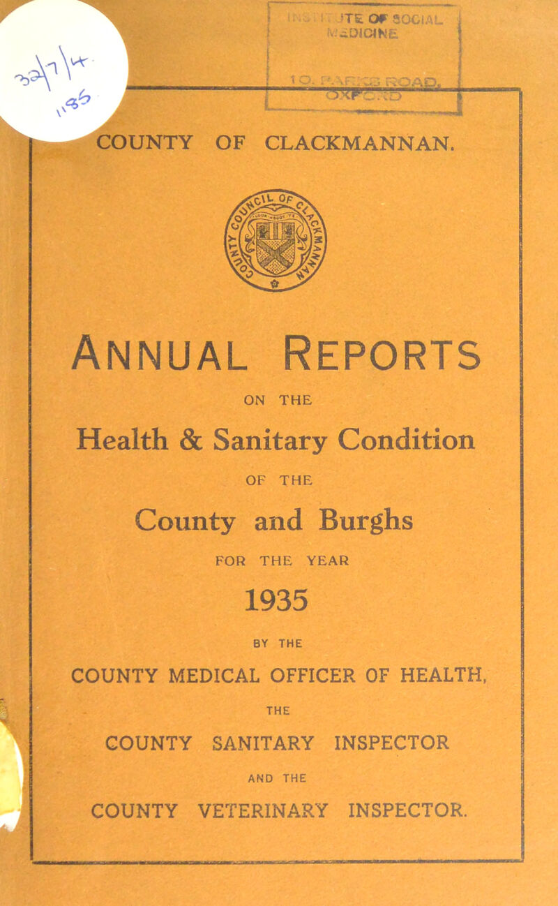 COUNTY lTE Of SOCI T&ra'\> ; OF CLACKMANNAN. Annual Reports ON THE Health & Sanitary Condition OF THE County and Burghs FOR THE YEAR 1935 BY THE COUNTY MEDICAL OFFICER OF HEALTH, THE COUNTY SANITARY INSPECTOR AND THE COUNTY VETERINARY INSPECTOR.