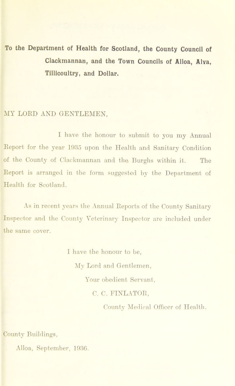 To the Department of Health for Scotland, the County Council of Clackmannan, and the Town Councils of Alloa, Alva, Tillicoultry, and Dollar. MY LORD AND GENTLEMEN, I have the honour to submit to you my Annual Report for the year 1935 upon the Health and Sanitary Condition of the County of Clackmannan and the Burghs within it. The Report is arranged in the form suggested by the Department of Health for Scotland. As in recent years the Annual Reports of the County Sanitary Inspector and the County Veterinary Inspector are included under the same cover. I have the honour to be, My Lord and Gentlemen, Your obedient Servant, C. C. FINLATOR, County Medical Officer of Health. County Buildings, Alloa, September, 1936.