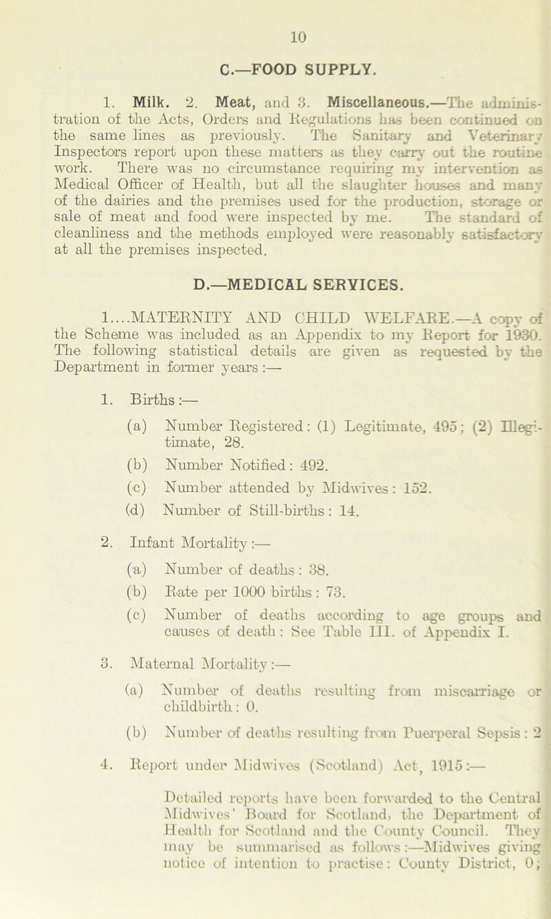 C.—FOOD SUPPLY. 1. Milk. 2. Meat, and 3. Miscellaneous.—The adminis- tration of the Acts, Orders and Regulations has been continued on the same lines as previously. The Sanitary and Veterinary Inspectors report upon these matters as they carry out the routine work. There was no circumstance requiring' my intervention as Medical Officer of Health, but all the slaughter houses and many of the dairies and the premises used for the production, storage or sale of meat and food were inspected by me. The standard of cleanliness and the methods employed were reasonably satisfactory at all the premises inspected. D.—MEDICAL SERVICES. 1....MATERNITY AND CHILD WELFARE.—A copy of the Scheme was included as an Appendix to my Report- for 1930. The following statistical details are given as requested by the Department in former years :— 1. Births:— (a) Number Registered: (1) Legitimate, 495; (2) Hlegi- timat-e, 28. (b) Number Notified : 492. (e) Number attended by Midwives: 152. (d) Number of Still-births: 14. 2. Infant Mortality :— (a) Number of deaths : 38. (b) Rate per 1000 births : 73. (c) Number of deaths according to age groups and causes of death: See Table III. of Appendix I. 3. Maternal Mortality :— (a) Number- of deaths resulting from miscarriage or childbirth: 0. (b) Number of deaths resulting from Puerperal Sepsis : 2 4. Report under Midwives (Scotland) Act, 1915:— Detailed reports have been forwarded to the Central Midwives' Board for Scotland, the Department of Health for Scotland and the County Council. They ! may be summarised as follows:—Midwives giving notice of intention to practise: County District, 0;