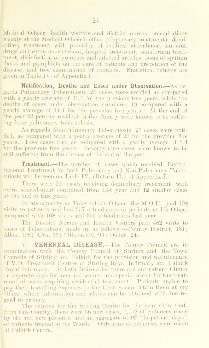 Medical Officer, healtli visitors and district nurses, consultations weekly at the Medical Officer's office (dispensary treatment), domi- ciliary treatment with provision of medical attendance, nursing, drugs and extra nourishment, hospital treatment, sanatorium treat- ment, disinfection of premises and infected articles, issue of sputum flasks and pamphlets on the care of patients and prevention of the disease, and free examination of contacts. Statistical returns are given in Table IV. of Appendix 1. Notification, Deaths and Cases under Observation.—As re- gards Pulmonary Tuberculosis, 29 cases were notified as compared with a yearly average of 31.6 for the previous five years, while the deaths of cases under observation numbered 19 compared with a yearly average of 14.4 for the previous five years. At the end of the year 92 persons resident in the County were known to be suffer- ing from pulmonary tuberculosis. As regards Non-Pulmonary Tuberculosis, 27 cases were noti- fied, as compared with a yearly average of 26 for the previous five years. Five cases died as compared with a yearly average of 3.4 for the previous five years. Seventy-nine cases were known to be still suffering from the disease at the end of the year. Treatment.—The number of cases which received Institu- tutional Treatment for both Pulmonary and Non-Pulmonary Tuber- culosis will be seen on Table IV. (Return II.) of Appendix I. There were 21 cases receiving domiciliary treatment with extra nourishment continued from last year and 12 similar cases at the end of this year. In his capacity as Tuberculosis Officer, the M.O.PI. paid 108 visits to patients and had 357 attendances of patients at his Office, compared with 108 visits and 355 attendances last year. The District Nurses and Health Visitors paid 482 visits to cases of Tuberculosis, made up as follows:—County District, 131; Alloa, 198; Alva, 36; Tillicoultry, 93; Dollar, 24. V. VENEREAL DISEASE.—The County Council are in combination with the County Council of Stirling and the Town Councils of Stirling and Falkirk for the provision and maintenance of V.D. Treatment Centres at Stirling Royal Infirmary and Falkirk Royal Infirmary. At both Infirmaries there are out-patient Clinics on separate days for men and women and special wards for the treat- ment of cases requiring residential treatment. Patients unable to pay their travelling expenses to the Centres can obtain them at my Office, where information and advice can be obtained with due re- gard to privacy. The returns for the Stilling Centre for the year show that, from this County, there were 36 new cases, 1,172 attendances made by old and new patients, and an aggregate of 92 “in-patient days’’ of patients treated in the Wards. Only nine attendances were made at Falkirk Centre.