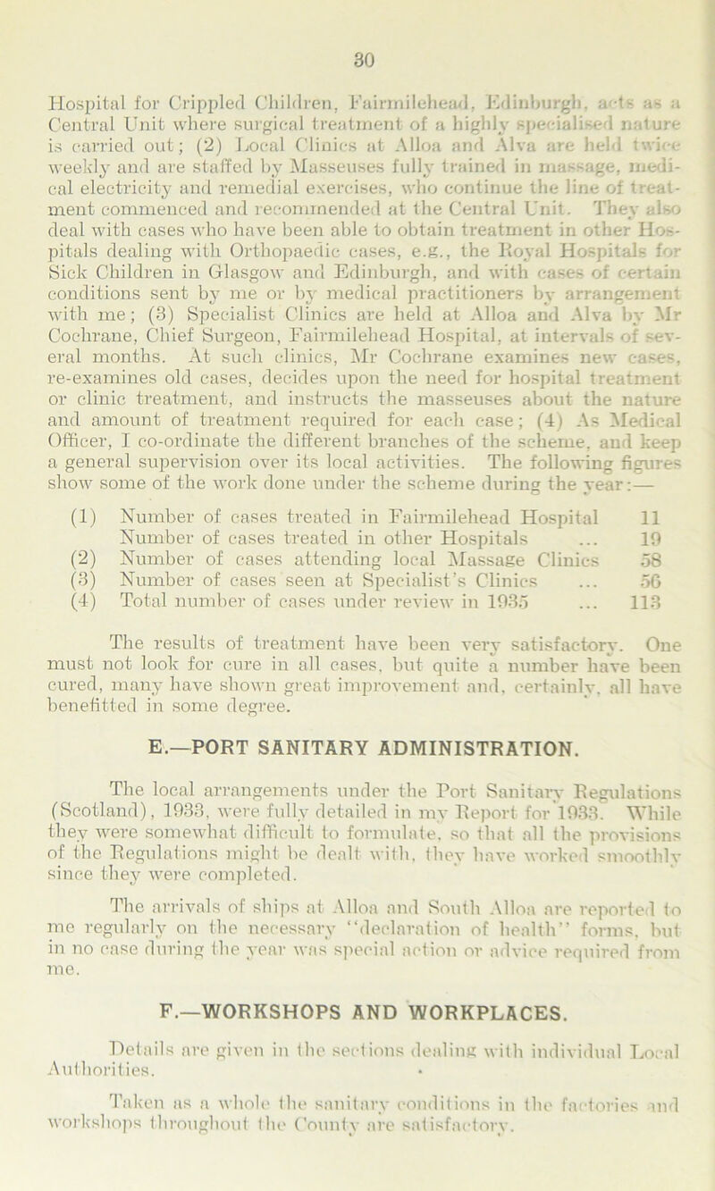 Hospital for Crippled Children, Fairmilehead, Edinburgh', acts as a Central Unit where surgical treatmenl of a highly specialised nature is carried out; (2) Local Clinics at Alloa and Alva are held I weekly and are staffed by Masseuses fully trained in massage, medi- cal electricity and remedial exercises, who continue the line of treat- ment commenced and recommended at the Central Unit. They also deal with cases who have been able to obtain treatment in other Hos- pitals dealing with Orthopaedic cases, e.g., the Royal Hospitals for Sick Children in Glasgow and Edinburgh, and with cases of certain conditions sent by me or by medical practitioners by arrange with me; (3) Specialist Clinics are held at Alloa and Alva by Mr Cochrane, Chief Surgeon, Fairmilehead Hospital, at intervals of sev- eral months. At such clinics, Mr Cochrane examines new cases, re-examines old cases, decides upon the need for hospital treatment or clinic treatment, and instructs the masseuses about the nature and amount of treatment required for each case; (4) As Medical Officer, I co-ordinate the different branches of the scheme, and keep a general supervision over its local activities. The following figures show some of the work done under the scheme during the year:— (1) Number of cases treated in Fairmilehead Hospital 11 Number of cases treated in other Hospitals ... 10 (2) Number of cases attending local Massage Clinics 58 (3) Number of cases seen at Specialist’s Clinics ... 56 (4) Total number of cases under review in 1935 ... 113 The results of treatment have been very satisfactory. One must not look for cure in all cases, but quite a number have been cured, many have shown great improvement and, certainly, all have benefitted in some degree. E.—PORT SANITARY ADMINISTRATION. The local arrangements under the Tort Sanitary Regulations (Scotland), 1933, were fully detailed in my Report for 1033. While they were somewhat difficult to formulate, so that all the provisions of the Regulations might he dealt with, they have worked smoothly since they were completed. The arrivals of ships at Alloa and South Alloa are reported to me regularly on the necessary “declaration of health” forms, but in no case during (lie year was special action or advice required from me. F.—WORKSHOPS AND WORKPLACES. Details are given in the sections dealing with individual Local Authorities. Taken as a whole the sanitary conditions in the factories and workshops throughout the County are satisfactory.