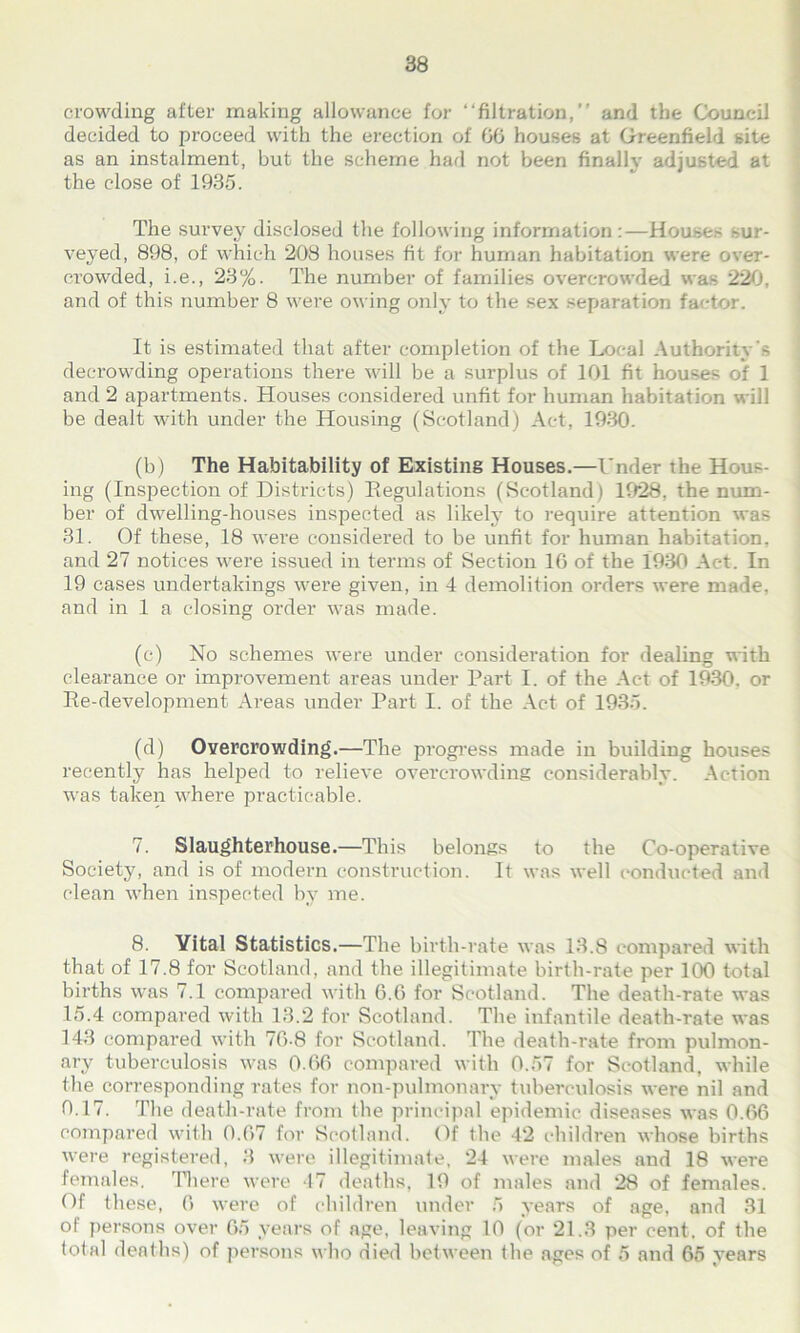 crowding after making allowance for “filtration,” and the Council decided to proceed with the erection of 00 houses at Greenfield site as an instalment, but the scheme had not been finally adjusted at the close of 1935. The survey disclosed the following information :—Houses -ur- veyed, 898, of which 208 houses fit for human habitation were over- crowded, i.e., 23%. The number of families overcrowded was 220, and of this number 8 were owing only to the sex separation factor. It is estimated that after completion of the Local Authority's decrowding operations there will be a surplus of 101 fit houses of 1 and 2 apartments. Houses considered unfit for human habitation will be dealt with under the Housing (Scotland) Act, 1930. (b) The Habitability of Existing Houses.—Under the Hou-- ing (Inspection of Districts) Regulations (Scotland) 1928, the num- ber of dwelling-houses inspected as likely to require attention was 31. Of these, 18 were considered to be unfit for human habitation, and 27 notices were issued in terms of Section 16 of the 1930 Act. In 19 cases undertakings were given, in 4 demolition orders were made, and in 1 a closing order was made. (c) No schemes were under consideration for dealing with clearance or improvement areas under Part I. of the Act of 1930. or Re-development Areas under Part I. of the Act of 1935. (d) Overcrowding.—The progress made in building houses recently has helped to relieve overcrowding considerably. Action was taken where practicable. 7. Slaughterhouse.—This belongs to the Co-operative Society, and is of modern construction. It was well conducted and clean when inspected by me. 8. Vital Statistics.—The birth-rate was 13.8 compared with that of 17.8 for Scotland, and the illegitimate birth-rate per 100 total births was 7.1 compared with 6.6 for Scotland. The death-rate was 15.4 compared with 13.2 for Scotland. The infantile death-rate was 143 compared with 76-8 for Scotland. The death-rate from pulmon- ary tuberculosis was 0.66 compared with 0.57 for Scotland, while the corresponding rates for non-pulmonary tuberculosis were nil and 0.17. The death-rate from the principal epidemic diseases was 0.66 compared with 0.67 for Scotland. Of the 42 children whose births were registered, 3 were illegitimate, 24 were males and 18 were females. There were 47 deaths, 19 of males and 28 of females. Of these, 6 were of children under 5 years of age, and 31 of persons over 65 years of age, leaving 10 (or 21.3 per cent, of the total deaths) of persons who died between the ages of 5 and 65 years