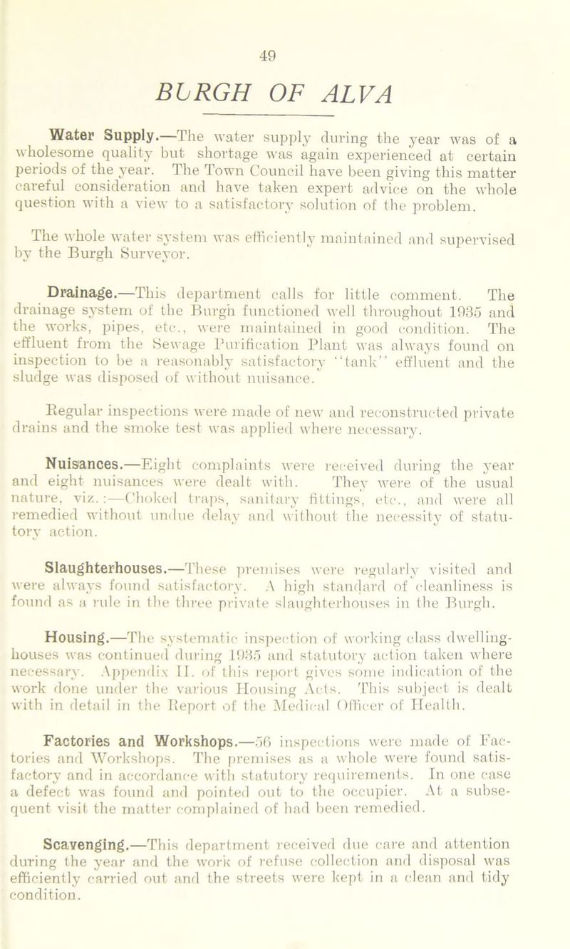 BLRGH OF ALVA Water Supply.—The water supply during the year was of a wholesome quality but shortage was again experienced at certain periods of the year. The Town Council have been giving this matter careful consideration and have taken expert advice on the whole question with a view to a satisfactory solution of the problem. The whole water system was efficiently maintained and supervised by the Burgh Surveyor. Drainage.— This department calls for little comment. The drainage system of the Burgh functioned well throughout 1935 and the works, pipes, etc., were maintained in good condition. The effluent from the Sewage Purification Plant was always found on inspection to be a reasonably satisfactory “tank” effluent and the sludge was disposed of without nuisance. Piegular inspections were made of new and reconstructed private drains and the smoke test was applied where necessary. Nuisances.—Eight complaints were received during the year and eight nuisances were dealt with. They were of the usual nature, viz.:—Choked traps, sanitary fittings, etc., and were all remedied without undue delay and without the necessity of statu- tory action. Slaughterhouses.—These premises were regularly visited and were always found satisfactory. A high standard of cleanliness is found as a rule in the three private slaughterhouses in the Burgh. Housing.—The systematic inspection of working class dwelling- houses was continued during 1935 and statutory action taken where necessary. Appendix II. of this report gives some indication of the work done under the various Housing Acts. This subject is dealt with in detail in the Report of the Medical Officer of Health. Factories and Workshops.—56 inspections were made of Fac- tories and Workshops. The premises as a whole were found satis- factory and in accordance with statutory requirements. In one case a defect was found and pointed out to the occupier. At a subse- quent visit the matter complained of had been remedied. Scavenging.—This department received due care and attention during the year and the work of refuse collection and disposal was efficiently carried out and the streets were kept in a clean and tidy condition.