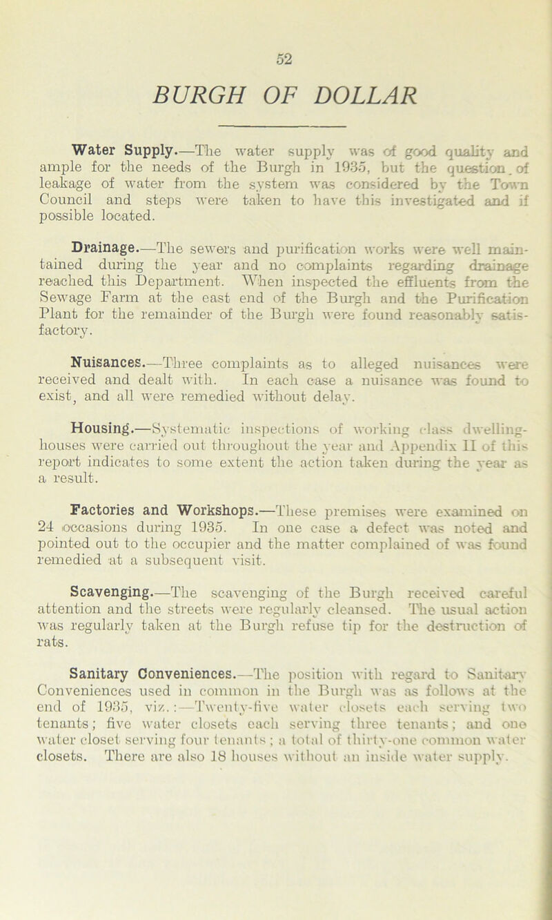 BURGH OF DOLLAR Water Supply.—The water supply was of good quality and ample for the needs of the Burgh in 1985, but the question, of leakage of water from the system was considered by the Town Council and steps were taken to have this investigated and if possible located. Drainage—The sewers and purification works were well main- tained during the year and no complaints regarding drainage reached this Department. When inspected the effluents from the Sewage Farm at the east end of the Burgh and the Purification Plant for the remainder of the Burgh were found reasonably satis- factory. Nuisances—Three complaints as to alleged nuisances were received and dealt with. In each ease a nuisance was found to exist, and all were remedied without delay. Housing.—Systematic inspections of working class dwelling- houses were carried out throughout the year and Appendix 11 of this report indicates to some extent the action taken during the year as a result. Factories and Workshops.—These premises were examined on 24 occasions during 1935. In one case a defect was noted and pointed out to the occupier and the matter complained of was found remedied at a subsequent visit. Scavenging—The scavenging of the Burgh received careful attention and the streets were regularly cleansed. The usual action was regularly taken at the Burgh refuse tip for the destruction of rats. Sanitary Conveniences.—The position with regard to Sanitary Conveniences used in common in the Burgh was as follows at the end of 1935, viz.:—Twenty-five water closets each serving two tenants; five water closets each serving three tenants; and one water closet serving four tenants ; a total of thirty-one common water closets. There are also 18 houses without an inside water supply.