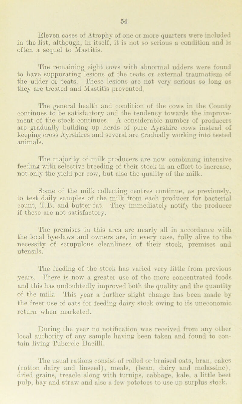 Eleven cases of Atrophy of one or more quarters were included in the list, although, in itself, it is not so serious a condition and is often a sequel to Mastitis. The remaining eight cows with abnormal udders were found to have suppurating lesions of the teats or external traumatism of the udder or teats. These lesions are not very serious so long as they are treated and Mastitis prevented. The general health and condition of the cows in the County continues to be satisfactory and the tendency towards the improve- ment of the stock continues. A considerable number of producers are gradually building up herds of pure Ayrshire cows instead of keeping cross Ayrshires and several are gradually working into tested animals. The majority of milk producers are now combining intensive feeding with selective breeding of their stock in an effort to increase, not only the yield per cow, but also the quality of the milk. Some of the milk collecting centres continue, as previously, to test daily samples of the milk from each producer for bacterial count, T.B. and butter-fat. They immediately notify the producer if these are not satisfactory. The premises in this area are nearly all in accordance with the local bye-laws and owners are, in every case, fully alive to the necessity of scrupulous cleanliness of their stock, premises and utensils. The feeding of the stock has varied very little from previous years. There is now a greater use of the more concentrated foods and this has undoubtedly improved both the quality and the quantity of the milk. This year a further slight change has been made by the freer use of oats for feeding dairy stock owing to its uneconomic return when marketed. During the year no notification was received fi'om any other local authority of any sample having been taken and found to con- tain living Tubercle Bacilli. The usual rations consist of rolled or bruised oats, bran, cakes (cotton dairy and linseed), meals, (bean, dairy and molassine), dried grains, treacle along with turnips, cabbage, kale, a little beet pulp, hay and straw and also a few potatoes to use up surplus stock.
