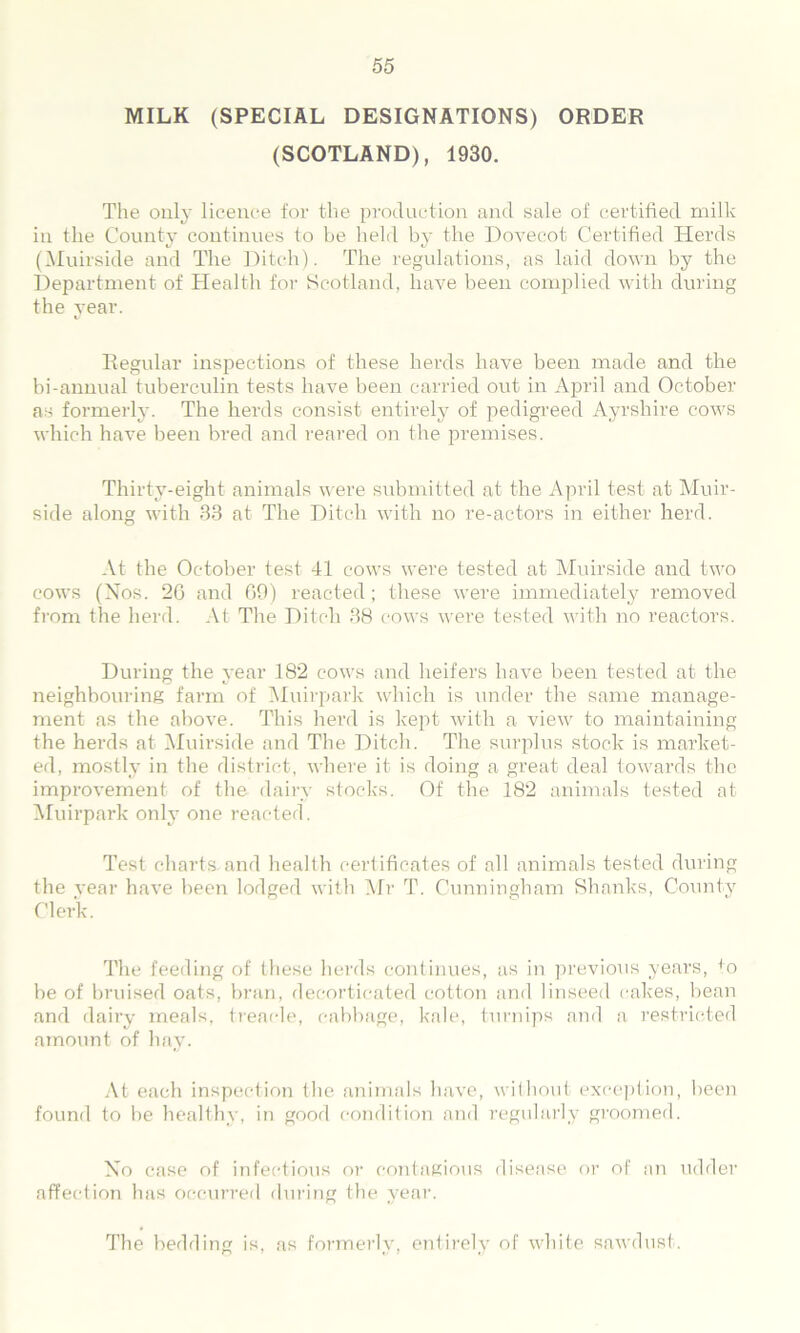 MILK (SPECIAL DESIGNATIONS) ORDER (SCOTLAND), 1930. The only licence for the production and sale of certified milk in the County continues to be held by the Dovecot Certified Herds (Muirside and The Ditch). The regulations, as laid down by the Department of Health for Scotland, have been complied with during the year. Regular inspections of these herds have been made and the bi-annual tuberculin tests have been carried out in April and October as formerly. The herds consist entirely of pedigreed Ayrshire cows which have been bred and reared on the premises. Thirty-eight animals were submitted at the April test at Muir- side along with 33 at The Ditch with no re-actors in either herd. At the October test 41 cows were tested at Muirside and two cows (Nos. 26 and 69) reacted; these were immediately removed from the herd. At The Ditch 38 cows were tested with no reactors. During the year 182 cows and heifers have been tested at the neighbouring farm of Muirpark which is under the same manage- ment as the above. This herd is kept with a view to maintaining the herds at Muirside and The Ditch. The surplus stock is market- ed, mostly in the district, where it is doing a great deal towards the improvement of the dairy stocks. Of the 182 animals tested at Muirpark only one reacted. Test charts and health certificates of all animals tested during the year have been lodged with Mr T. Cunningham Shanks, County Clerk. The feeding of these herds continues, as in previous years, to be of bruised oats, bran, decorticated cotton and linseed cakes, bean and dairy meals, treacle, cabbage, kale, turnips and a restricted amount of hay. At each inspection the animals have, without exception, been found to be healthy, in good condition and regularly groomed. No case of infectious or contagious disease or of an udder affection has occurred during the year. The bedding is, as formerly, entirely of white sawdust.