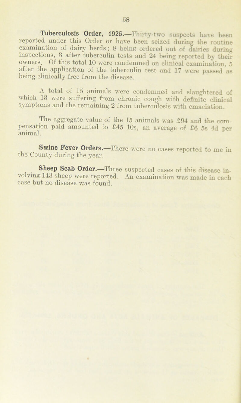 Tuberculosis Order, 1928.—Thirty-two suspects have been reported under this Order or have been seized during the routine examination of dairy herds; 8 being ordered out of dairies during inspections, 3 after tuberculin tests and 24 being reported bv their owners. Of this total 10 were condemned on clinical examination, 5 after the application of the tuberculin test .and 17 were passed as being clinically free from the disease. A total of 15 animals were condemned and slaughtered of which 13 were suffering from chronic cough with definite clinical symptoms and the remaining 2 from tuberculosis with emaciation. The aggregate value of the 15 animals was £94 and the com- pensation paid amounted to £45 10s, an average of £6 os 4d per animal. Swine Fever Orders.—There were no cases reported to me in the County during the j^ear. Sheep Scab Order.—Three suspected cases of this disease in- volving 143 sheep were reported. An examination was made in each case but no disease was found.