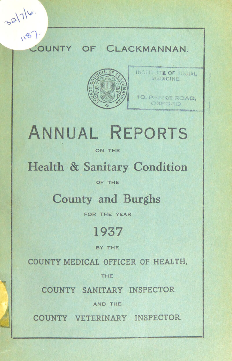 ' I r ;i£ of : 001AL .. wDICINL 10. papxs ROAD, OXFORD Annual Reports ON THE Health & Sanitary Condition OF THE County and Burghs FOR THE YEAR 1937 BY THE COUNTY MEDICAL OFFICER OF HEALTH, THE COUNTY SANITARY INSPECTOR AND THE