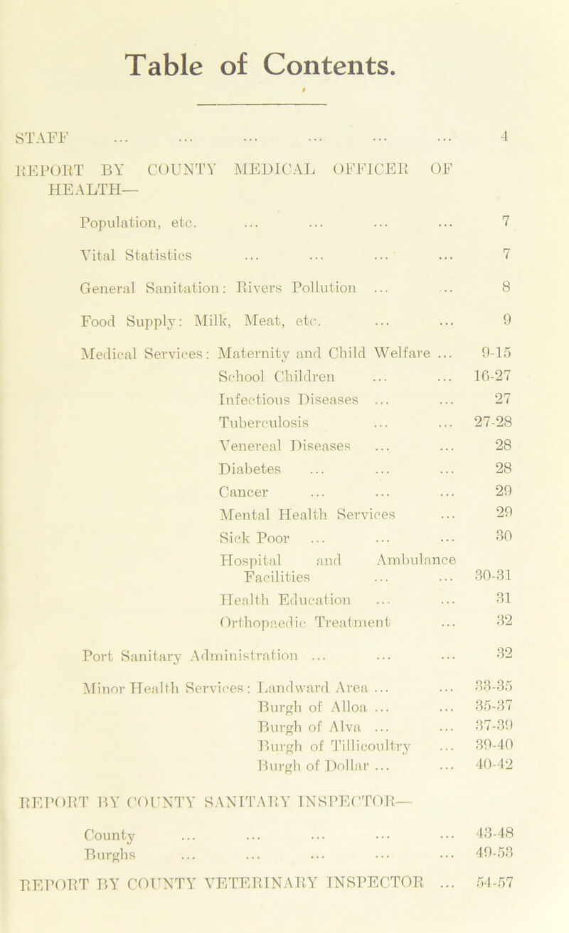 Table of Contents STAFF ... ... ... ••• ••• 4 REPORT BY COUNTY MEDICAL OFFICER OF HEALTH— Population, etc. ... ... ... ... 7 Vital Statistics ... ... ... ... 7 General Sanitation: Rivers Pollution ... .. 8 Food Supply: Milk, Meat, etc. ... ... 9 Medical Services: Maternity and Child Welfare ... 915 School Children ... ... 16-27 Infectious Diseases ... ... 27 Tuberculosis ... ... 27-28 Venereal Diseases ... ... 28 Diabetes ... ... ... 28 Cancer ... ... ... 29 Mental Health Services ... 29 Sick Poor ... ... ... 30 Hospital and Ambulance Facilities ... ... 30-31 Health Education ... ... 31 Orthopaedic Treatment ... 32 Port Sanitary Administration ... ... ... 32 Minor Health Services: Landward Area ... ... 33-35 Burgh of Alloa ... ... 35-37 Burgh of Alva ... ... 37-39 Burgh of Tillicoultry ... 39-40 Burgh of Dollar ... ... 40-42 REPORT BY COUNTY SANITARY INSPECTOR- County Burghs REPORT BY COUNTY VETERINARY INSPECTOR 43-48 49-53 54-57