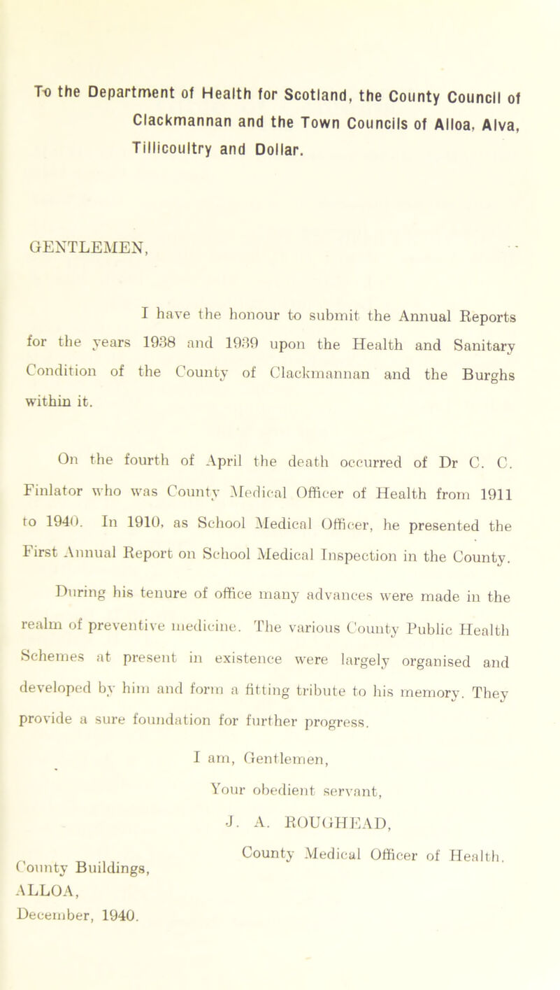 To the Department of Health for Scotland, the County Council of Clackmannan and the Town Councils of Alloa, Alva, Tillicoultry and Dollar. GENTLEMEN, I have the honour to submit the Annual Reports for the years 1938 and 1939 upon the Health and Sanitary Condition of the County of Clackmannan and the Burghs within it. On the fourth of April the death occurred of Dr C. C. Finlator who was County Medical Officer of Health from 1911 to 1940. In 1910, as School Medical Officer, he presented the First Annual Report on School Medical Inspection in the County. During his tenure of office many advances were made in the realm of preventive medicine. The various County Public Health Schemes at present in existence were largely organised and developed by him and form a fitting tribute to his memory. They provide a sure foundation for further progress. I am, Gentlemen, Your obedient servant, J. A. ROUGHEAD, County Medical Officer of Health. County Buildings, ALLOA, December, 1940.