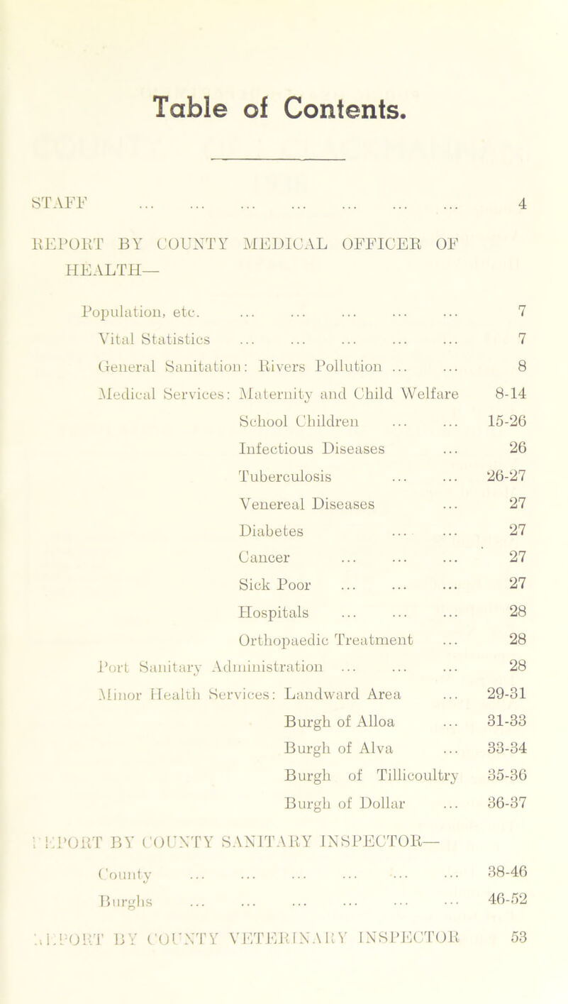 Table of Contents STAFF 4 REPORT BY COUNTY MEDICAL OFFICER OF HEALTH— Population, etc. ... ... ... ... ... 7 Vital Statistics ... ... ... ... ... 7 General Sanitation: Rivers Pollution ... ... 8 Medical Services: Maternity and Child Welfare 8-14 School Children ... ... 15-26 Infectious Diseases ... 26 Tuberculosis ... ... 26-27 Venereal Diseases ... 27 Diabetes ... ... 27 Cancer ... ... ... 27 Sick Poor ... ... ... 27 Hospitals ... ... ... 28 Orthopaedic Treatment ... 28 Port Sanitary Administration ... ... ... 28 .Minor Health Services: Landward Area ... 29-31 Burgh of Alloa ... 31-33 Burgh of Alva ... 33-34 Burgh of Tillicoultry 35-36 Burgh of Dollar ... 36-37 ; liPORT BY COUNTY SANITARY INSPECTOR— County Burghs 38-46 46-52 L’-ORT BY COUNTY VETERINARY INSPECTOR 53