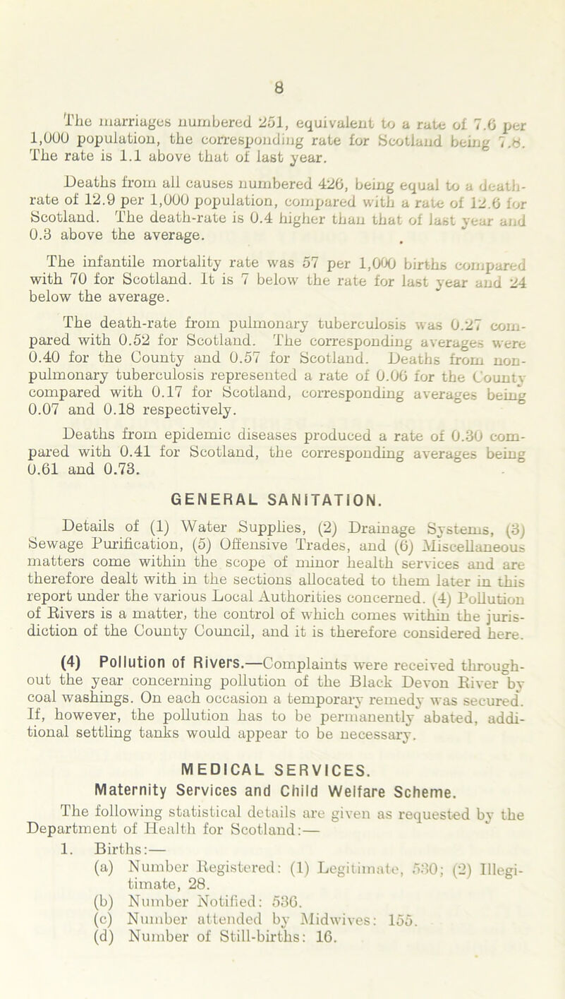 The marriages numbered ‘251, equivalent to a rate oi 7.6 per 1,000 population, the corresponding rate for Scotland being t.H. The rate is 1.1 above that oi last year. Deaths from all causes numbered 426, being equal to a death- rate of 12.9 per 1,000 population, compared with a rale of 12.6 for Scotland. The death-rate is 0.4 higher than that of last year and 0.3 above the average. The infantile mortality rate was 57 per 1,000 births compared with 70 for Scotland. It is 7 below the rate for last year ana a i below the average. The death-rate from pulmonary tuberculosis was 0.27 com- pared with 0.52 for Scotland. The corresponding averages were 0.40 for the County and 0.57 for Scotland. Deaths from non- pulmonary tuberculosis represented a rate of 0.06 for the County compared with 0.17 for Scotland, corresponding averages being 0.07 and 0.18 respectively. Deaths from epidemic diseases produced a rate of 0.30 com- pared with 0.41 for Scotland, the corresponding averages being 0.61 and 0.73. GENERAL SANITATION. Details of (1) Water Supphes, (2) Drainage Systems, (3) Sewage Purification, (5) Offensive Trades, and (6) Miscellaneous matters come within the scope of minor health services and are therefore dealt with in the sections allocated to them later in this report under the various Local Authorities concerned. (4) Pollution of Rivers is a matter, the control of which comes within the juris- diction of the County Council, and it is therefore considered here. (4) Pollution of Rivers.—Complaints were received through- out the year concerning pollution of the Black Devon River by coal washings. On each occasion a temporary remedy was secured. If, however, the pollution has to be permanently abated, addi- tional settling tanks would appear to be necessary. MEDICAL SERVICES. Maternity Services and Child Welfare Scheme. The following statistical details are given as requested by the Department of Health for Scotland:— 1. Births:— (a) Number Registered: (1) Legitimate, 530; (2) Illegi- timate, 28. (b) Number Notified: 536. (c) Number attended by Midwives: 155. (d) Number of Still-births: 16.