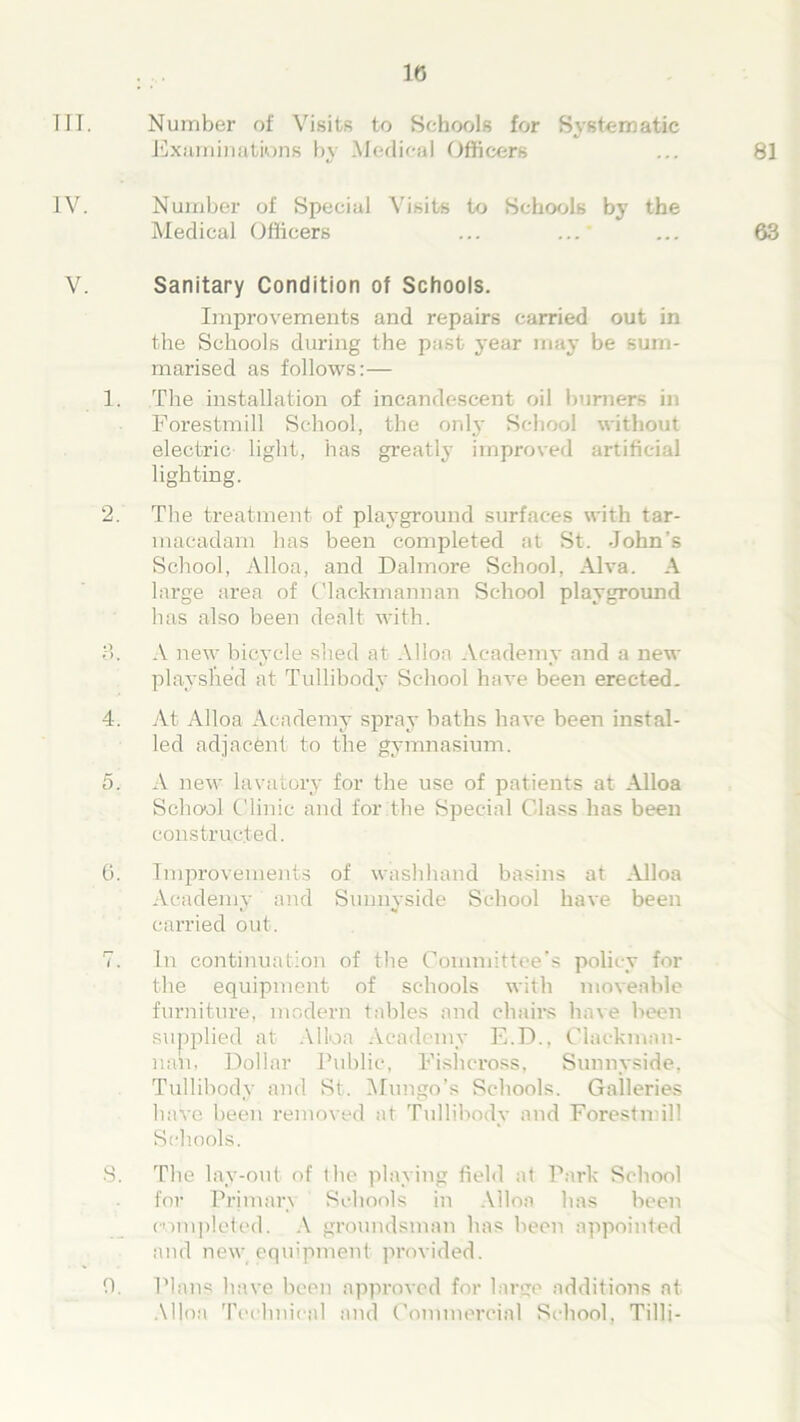III. Number of Visits to Schools for Systematic Examinations by Medical Officers 81 IV. Number of Special Visits to Schools by the Medical Officers ... ... 63 V. Sanitary Condition of Schools. Improvements and repairs carried out in the Schools during the past- year may be sum- marised as follows:— 1. The installation of incandescent oil burners in Forestmill School, the only School without electric light, has greatly improved artificial lighting. 2. The treatment of playground surfaces with tar- macadam has been completed at St. John’s School, Alloa, and Dalmore School, Alva. A large area of Clackmannan School playground has also been dealt with. o. A new bicycle shed at Alloa Academy and a new playshe’d at Tullibody School have been erected. 4. At Alloa Academy spray baths have been instal- led adjacent to the gymnasium. 5. A new lavatory for the use of patients at Alloa School Clinic and for the Special Class has been constructed. 6. Improvements of washhand basins at Alloa Academy and Sunnyside School have been carried out. 7. In continuation of the Committee's policy for the equipment of schools with moveable furniture, modern tables and chairs have been supplied at Alloa Academy E.D., Clackman- nan, Dollar Public, Fisheross, Sunnyside. Tullibody and St. Mungo’s Schools. Galleries have been removed at Tullibody and Forestnill Schools. S. The lay-out of the playing field at Park School for Primary Schools in Alloa has been completed. A groundsman has been appointed and new equipment provided. 0. Plans have been approved for large additions at Alloa Technical and Commercial School, Tilli-
