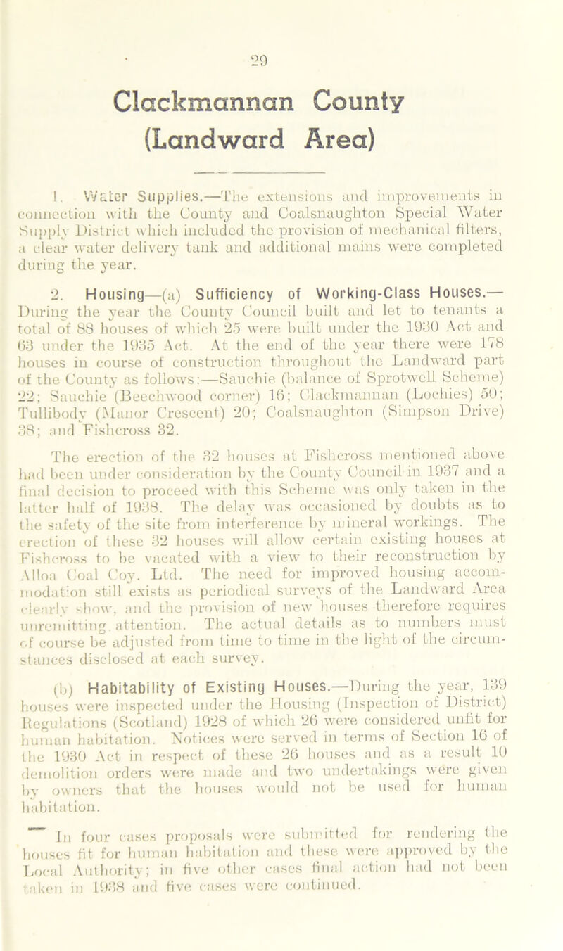 Clackmannan County (Landward Area) !. Water Supplies.—The extensions and improvements in connection with the County and Coalsnaughton Special Water Supply District which included the provision of mechanical filters, a clear water delivery tank and additional mains were completed during the year. 2. Housing—(a) Sufficiency of Working-Class Houses.— During the year the County Council built and let to tenants a total of 88 houses of which 25 were built under the 1030 Act and 03 under the 1035 Act. At the end of the year there were 178 houses in course of construction throughout the Landward part of the County as follows:—Sauchie (balance of Sprotwell Scheme) 22; Sauchie (Beechwood corner) 16; Clackmannan (Lochies) 50; Tullibody (Manor Crescent) 20; Coalsnaughton (Simpson Drive) 38; and Fishcross 32. The erection of the 32 houses at Fishcross mentioned above had been under consideration by the County Council in 1937 and a final decision to proceed with this Scheme was only taken in the latter half of 1938. The delay was occasioned by doubts as to the safety of the site from interference by mineral workings. The erection of these 32 houses will allow certain existing houses at Fishcross to be vacated with a view to their reconstruction by Alloa Coal Coy. Ltd. The need for improved housing accom- modation still exists as periodical surveys of the Landward Area dearie -how, and the provision of new houses therefore requires unremitting, attention. The actual details as to numbers must of course be adjusted from time to time in the light of the circum- stances disclosed at each survey. (b) Habitability of Existing Houses.—During the year, 139 houses were inspected under the Housing (Inspection of District) Regulations (Scotland) 1928 of which 26 were considered unfit for human habitation. Notices were served in terms of Section 16 of the 1930 Act in respect of these 26 houses and as a result 10 demolition orders were made and two undertakings were given bv owners that the houses would not be used for human habitation. [tl four cases proposals were submitted for rendering the houses tit for human habitation and these were approved by the Local Authority; in five other cases final action had not been taken in 193,8 and five cases were continued.