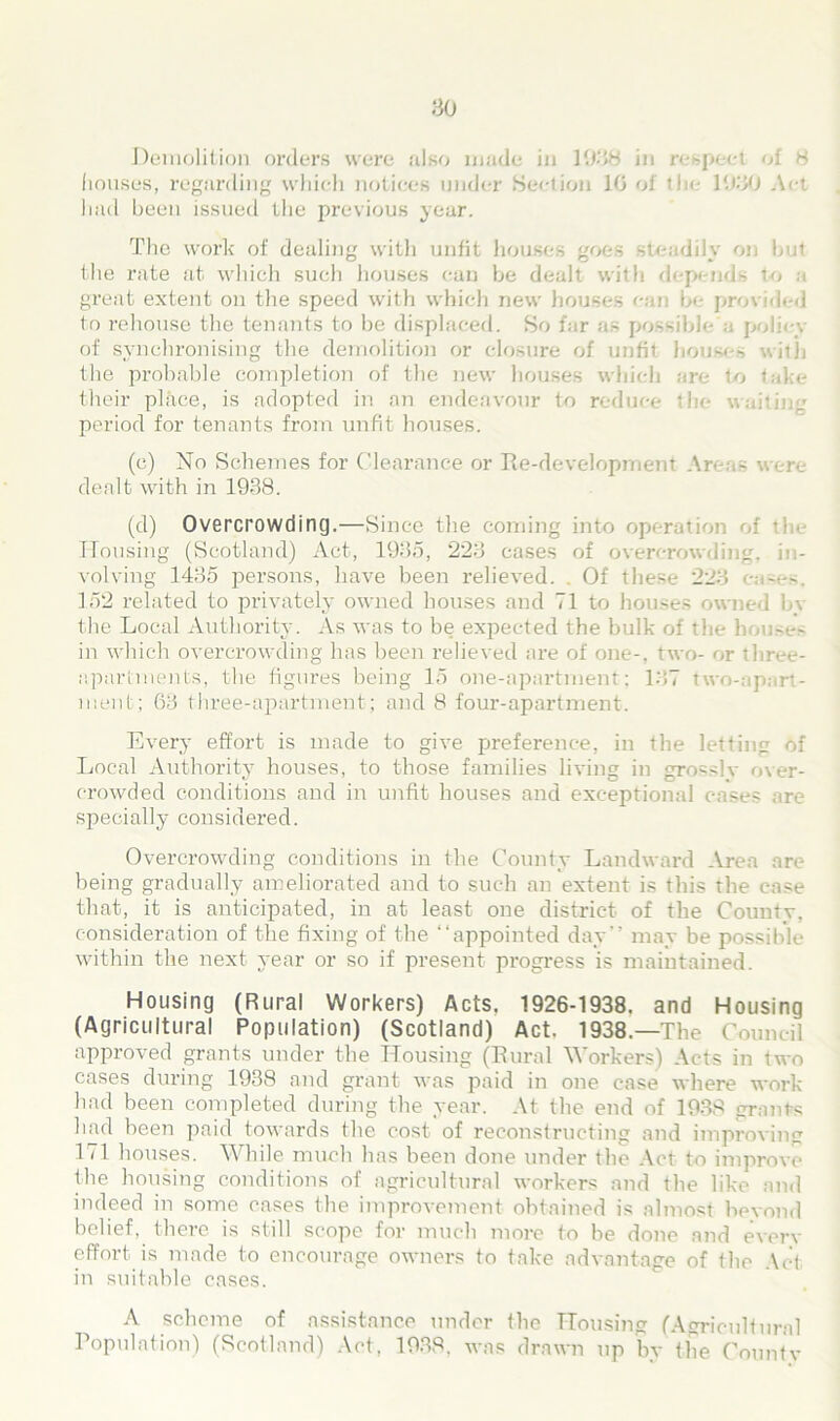 Demolition orders were also made in 1038 in respect of 8 houses, regarding which notices under Section 10 of the 1030 Act had been issued the previous year. The work of dealing with unfit houses goes steadily on but the rate at which such houses can be dealt with depends to a great extent on the speed with which new houses can be provided to rehouse the tenants to be displaced. So far as possible a policy of synchronising the demolition or closure of unfit houses with the probable completion of tbe new houses which are to take their place, is adopted in an endeavour to reduce the waiting period for tenants from unfit houses. (c) No Schemes for Clearance or Re-development Areas were dealt with in 1938. (d) Overcrowding.—Since the coming into operation of i Housing (Scotland) Act, 1935, 223 cases of overcrowding, in- volving 1435 persons, have been relieved. Of these 223 ea-es. 152 related to privately owned houses and 71 to houses owned by the Local Authority. As was to be expected the bulk of the h<mses in which overcrowding has been relieved are of one-, two- or three- apartments, the figures being 15 one-apartment; 137 two-apart- ment; 63 three-apartment; and 8 four-apartment. Every effort is made to give preference, in the letting of Local Authority houses, to those families living in grosslv over- crowded conditions and in unfit houses and exceptional cases are specially considered. Overcrowding conditions in the County Landward Area are being gradually ameliorated and to such an extent is this the ease that, it is anticipated, in at least one district of the County, consideration of the fixing of the “appointed day’’ may be possible within the next year or so if present progress is maintained. Housing (Rural Workers) Acts. 1926-1938, and Housing (Agricultural Population) (Scotland) Act. 1938.—The Council approved grants under the Housing (Rural Workers) Acts in two cases during 1938 and grant was paid in one ease where work had been completed during the year. At the end of 1938 grants had been paid towards the cost of reconstructing and improving 171 houses. W bile much has been done under the Act to improve the housing conditions of agricultural workers and the like and indeed in some eases the improvement obtained is almost beyond belief, there is still scope for much more to be done and even- effort is made to encourage owners to take advantage of the Act in suitable cases. A scheme of assistance under the Housing (Agricultural Population) (Scotland) Act, 1938, was drawn up by the County