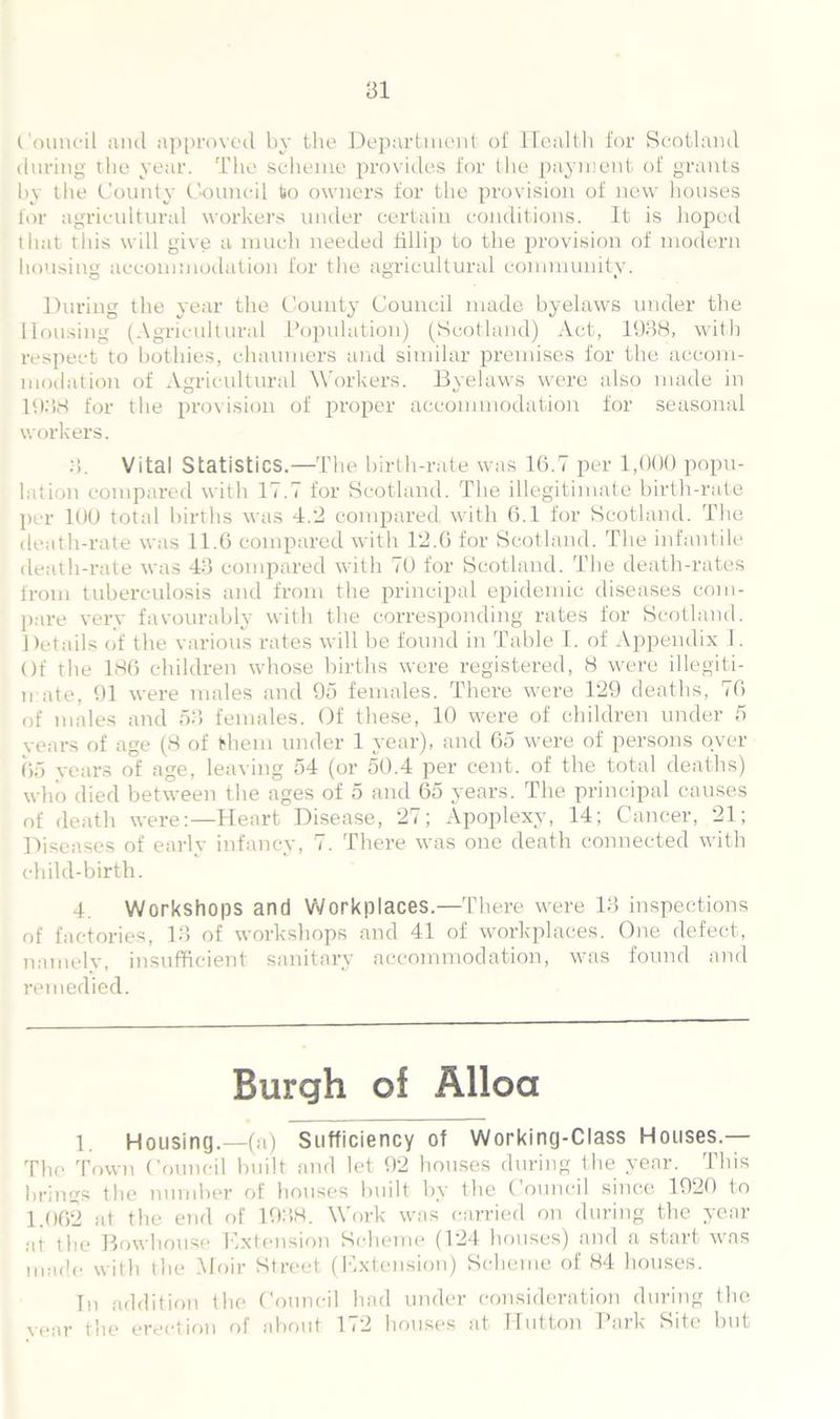 Council and approved by the Department of Health for Scotland during the year. The scheme provides for the payment of grants by the County Council to owners for the provision of new houses for agricultural workers under certain conditions. It is hoped that this will give a much needed fillijj to the provision of modern housing accommodation for the agricultural community. During the year the County Council made byelaws under the Housing (Agricultural Population) (Scotland) Act, 1938, with respect to bothies, chaumers and similar premises for the accom- modation of Agricultural Workers. Byelaws were also made in 1938 for the provision of proper accommodation for seasonal workers. 3. Vital Statistics.—The birth-rate was 16.7 per 1,000 popu- lation compared with 17.7 for Scotland. The illegitimate birth-rate per 100 total births was 4.2 compared, with 6.1 for Scotland. The death-rate was 11.6 compared with 12.6 for Scotland. The infantile death-rate was 43 compared with 70 for Scotland. The death-rates from tuberculosis and from the principal epidemic diseases com- pare very favourably with the corresponding rates for Scotland. Details of the various rates will he found in Table I. of Appendix 1. Of the 186 children whose births were registered, 8 were illegiti- mate, 91 were males and 95 females. There were 129 deaths, 76 of males and 53 females. Of these, 10 were of children under 5 years of age (8 of them under 1 year), and 65 were of persons oyer 65 years of age, leaving 54 (or 50.4 per cent, of the total deaths) who died between the ages of 5 and 65 years. The principal causes of death were:—Heart Disease, 27; Apoplexy, 14; Cancer, 21; Diseases of early infancy, 7. There was one death connected with child-birth. 4. Workshops and Workplaces.—There were 13 inspections of factories, 13 of workshops and 41 of workplaces. One defect, namely, insufficient sanitary accommodation, was found and remedied. Burgh of Alloa 1. Housing.—(a) Sufficiency of Working-Class Houses.— The Town Council built and let 92 houses during the year. This brings the number of houses built by the Council since 1920 to 1.062 at the end of 1938. Work was carried on during the year at the Bowhouse Extension Scheme (124 houses) and a start was made with the Moir Street (Extension) Scheme of 84 honses. In addition the Council had under consideration during the vear the erection of about 1(2 houses at Hutton Park Site but