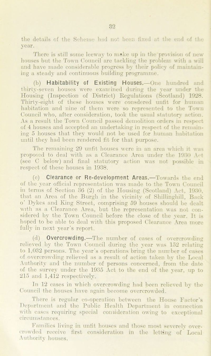 the details of the Scheme had not been fixed at the end of I year. There is still some leeway to make up in the provision of new houses but the Town Council are tackling the problem with a will and have made considerable progress by their policy of maintain- ing a steady and continuous building programme. (b) Habitability of Existing Houses.—One hundred and thirty-seven houses were examined during the year under the Housing (Inspection of District) Regulations (Scotland) 1928. Thirty-eight of these houses were consdered unfit for human habitation and nine of them were so represented to the Town Council who, after consideration, took the usual statutory action. As a result the Town Council passed demolition orders in respect of 4 houses and accepted an undertaking in respect of the remain- ing 5 houses that they would not be used for human habitation until they had been rendered fit for that purpose. The remaining 29 unfit houses were in an area which it was proposed to deal with as a Clearance Area under the 1930 A»*t (see C below) and final statutory action was not possible in respect of these houses in 1938. (c) Clearance or Re-development Areas.—Towards the end of the year official representation was made to the Town Council in terms of Section 36 (2) of the Housing (Scotland) Act, 1930, that an Area of the Burgh in the vicinity of Shillinghill, Back o’ Dykes and King Street, comprising 59 houses should be dealt with as a Clearance Area, but the representation was not con- sidered by the Town Council before the close of the year. It is hoped to be able to deal with this proposed Clearance Area more fully in next year’s report. (d) Overcrowding.—The number of cases of overcrowding relieved by the Town Council during the year was 152 relating to 1,032 persons. The year’s operations bring the number of eases of overcrowding relieved as a result of action taken by the Local Authority and the number of persons concerned, from the date of the survey under the 1935 Act to the end of the year, tip to 215 and 1,412 respectively. In 12 cases in which overcrowding had been relieved by the Council the houses have again become overcrowded. There is regular co-operation between the House Factor’s Department and the Public Health Department in connection with cases requiring special consideration owing to exceptional circumstances. Families living in unfit houses and those most severely over- crowded receive first consideration in the letting of Local Authority houses.