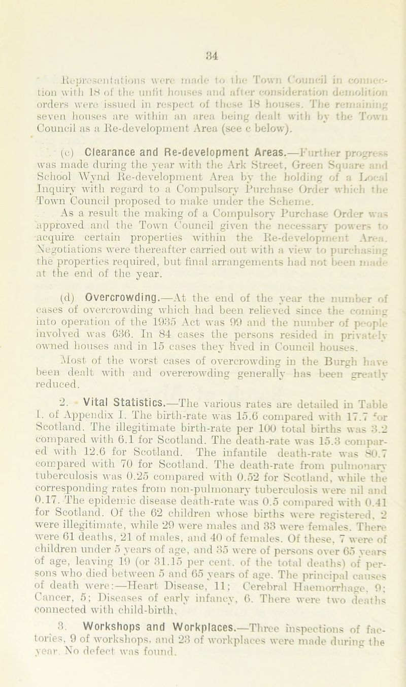 84 Representations were made to ih<* Town Council in coma .-<•- tion with 18 of the unfit houses and after consideration demolition orders were, issued in respect of these 18 houses. The remaining seven houses are within an area being de-all with by the Town Council as a lie-development Area (see c below). (c) Clearance and Re-development Areas.—Further pro-r- -- was made during the year with the Ark Street, Green Square and School Wynd lie-development Area by the holding of a Local Inquiry with regard to a Compulsory Purchase Order which the Town Council proposed to make under the Scheme. As a result the making of a Compulsory Purchase Order was approved and the Town Council given the necessary power- t , acquire certain properties within the lie-development Area. Negotiations were thereafter carried out with a view to purcha-ine the properties required, but final arrangements had not been made at the end of the year. (d) Overcrowding.—At the end of the year the number of cases of overcrowding which had been relieved since the coining into operation of the 1985 Act was 99 and the number of people involved was 686. In 84- cases the persons resided in privateiv owned houses and in 15 cases they lived in Council houses. Most of the worst cases of overcrowding iu the Burgh have been dealt with and overcrowding generally has been greatlv reduced. '2. Vital Statistics.—The various rates are detailed in Table I. of Appendix I. The birth-rate was 15.6 compared with 17.7 *or Scotland. The illegitimate birth-rate per 100 total births was 3.2 compared with 6.1 for Scotland. The death-rate was 15.3 compar- ed with 12.6 for Scotland. The infantile death-rate was 80.7 compared with 70 for Scotland. The death-rate from pulmonary tuberculosis was 0.25 compared with 0.52 for Scotland, while the corresponding rates from non-pulmonary tuberculosis were nil and 0.17. The epidemic disease death-rate was 0.5 compared with 0.41 for Scotland. Of the 62 children whose births were registered. 2 were illegitimate, while 29 were males and 33 were females. There were 61 deaths, 21 of males, and 40 of females. Of these, 7 were of children under 5 years of age, and 35 were of persons over 65 years of age, leaving 19 (or 31.15 per cent, of the total deaths) of per- sons who died between 5 and 65 years of age. The principal causes of death were:—Heart Disease, 11; Cerebral Haemorrhage. 9; Cancer, 5; Diseases of early infancy, 6. There were two deaths connected with child-birth, 3. Workshops and Workplaces.—Three inspections of fac- tories. 9 of workshops, and 23 of workplaces were made during the year No defect was found.