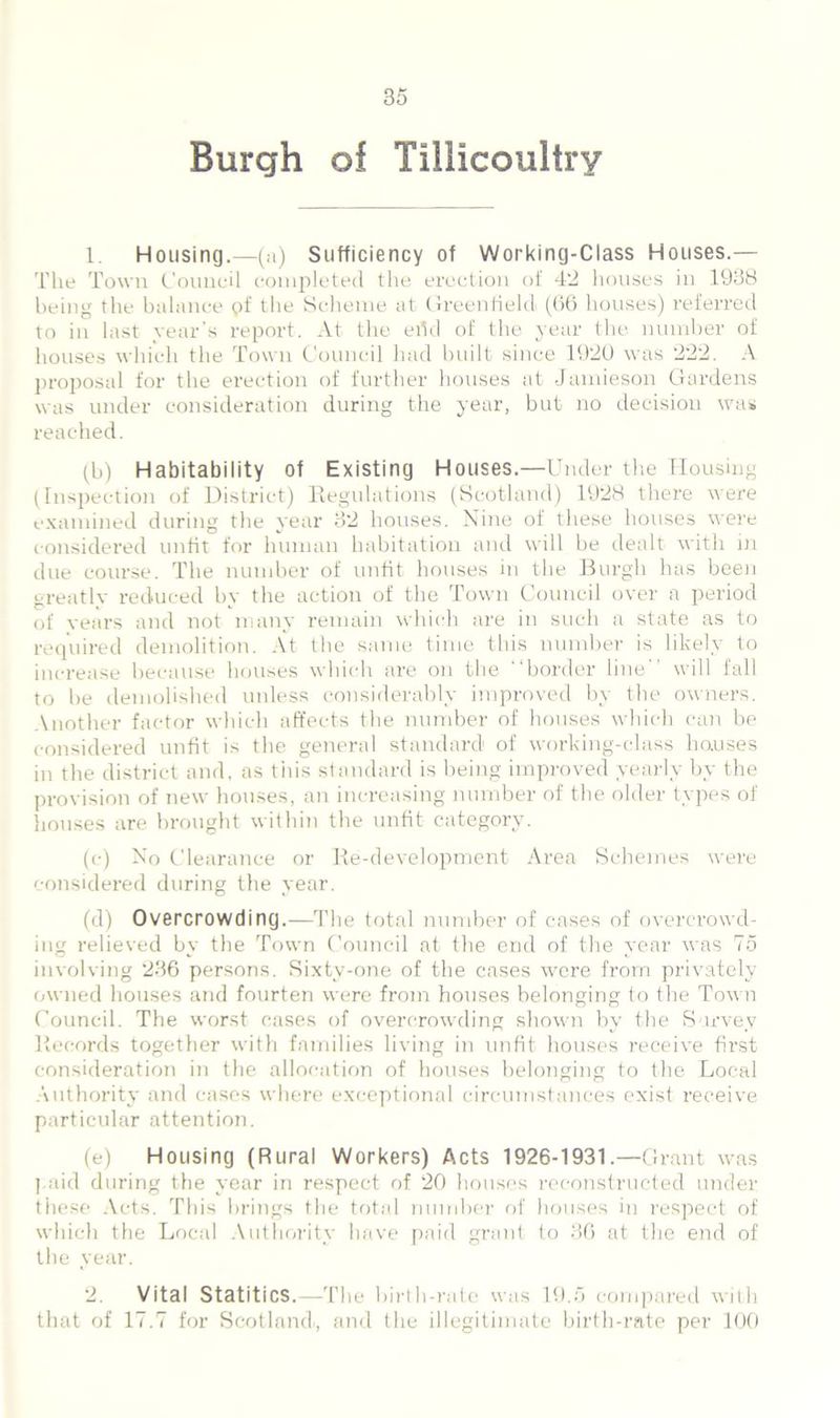 Burgh of Tillicoultry 1. Housing.—(a) Sufficiency of Working-Class Houses.— The Town Council completed the erection of 42 houses in 1938 being the balance qf the Scheme at Greenfield (66 houses) referred to in last year’s report. At the eild of the year the number of houses which the Town Council had built since 1920 was 222. A proposal for the erection of further houses at Jamieson Gardens was under consideration during the year, but no decision was reached. (b) Habitability of Existing Houses.—Under the Housing (Inspection of District) Regulations (Scotland) 1928 there were examined during the year 32 houses. Nine of these houses were considered unfit for human habitation and will be dealt with in due course. The number of unfit houses in the Burgh has been greatly reduced by the action of the Town Council over a period of years and not many remain which are in such a state as to required demolition. At the same time this number is likely to increase because houses which are on the “border line will fall to be demolished unless considerably improved by the owners. Another factor which affects the number of houses which can be considered unfit is the general standard of working-class houses in the district and, as tins standard is being improved yearly by the provision of new houses, an increasing number of the older types of houses are brought within the unfit category. (c) No Clearance or Re-development Area Schemes were considered during the year. (d) Overcrowding.—The total number of cases of overcrowd- ing relieved by the Town Council at the end of the year was 75 involving 236 persons. Sixty-one of the cases were from privately owned houses and fourten were from houses belonging to the Town Council. The worst cases of overcrowding shown by the Survey Records together with families living in unfit houses receive first consideration in the allocation of houses belonging to the Local Authority and cases where exceptional circumstances exist receive particular attention. (e) Housing (Rural Workers) Acts 1926-1931.—Grant was paid during the year in respect of 20 houses reconstructed under these Acts. This brings the total number of houses in respect of which the Local Authority have paid grant to 36 at the end of the year. 2. Vital Statitics.—The birth-rate was 19.5 compared with that of 17.7 for Scotland, and the illegitimate birth-rate per 100