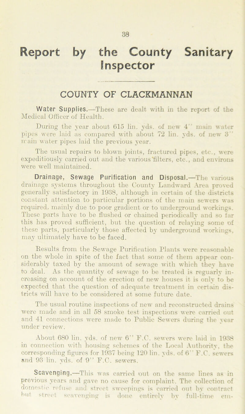 Report by the County Sanitary inspector COUNTY OF CLACKMANNAN Water Supplies.—These are dealt with in the report of Medical Officer of Health. During the year about 615 lin. yds. of new 4 main water pipes were laid as compared with about 7*2 lin. yds. of new 3 main water pipes laid the previous year. The usual repairs to blown joints, fractured pipes, etc., were expeditiously carried out and the various filters, etc., and environs were well maintained. Drainage, Sewage Purification and Disposal.—The various drainage systems throughout the County Landward Area proved generally satisfactory in 1938, although in certain of the districts constant attention to particular portions of the main sewers was required, mainly due to poor gradient or to underground workings. These parts have to be flushed or chained periodically and so far this has proved sufficient, but the question of relaying some of these parts, particularly those affected by underground workings, may ultimately have to be faced. Results from the Sewage Purification Plants were reasonable on the whole in spite of the fact that some of them appear con- siderably taxed bv the amount of sewage with which they have to deal. As the quantity of sewage to be treated is reguarly in- creasing on account of the erection of new houses it is only to be expected that the question of adequate treatment in certain dis- tricts will have to be considered at some future date. The usual routine inspections of new and reconstructed drains were made and in all 58 smoke test inspections were carried out and 41 connections were made to Public Sewers during the year under review. About 680 lin. yds. of new 6” F.O. sewers were laid in 1938 in connection with housing schemes of the Local Authority, the corresponding figures for 1937 being 120 lin. yds. of 6 F.C. sewers and 93 lin. yds. of 9” F.C. sewers. Scavenging.—This was carried out on the same lines as in previous years and gave no cause for complaint. The collection of domestic refuse and street sweepings is carried out by contract hut street scavenging is done entirely by full-time cm-