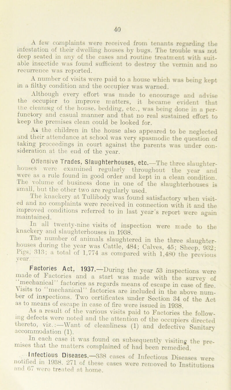 A few complaints were received from tenants regarding the infestation of their dwelling houses by hugs. The trouble was not deep seated in any of the cases and routine treatment with suit- able insectide was found sufficient to destroy the vermin and no recurrence was reported. A number of visits were paid to a house which was being kept in a filthy condition and the occupier was warned. Although every effort was made to encourage and advise the occupier to improve matters, it became evident that the cleaning of the house, bedding, etc., was being done in a per- functory and casual manner and that no real sustained effort to keep the premises clean could be looked for. As the children in the house also appeared to be neglected and their attendance at school was very spasmodic the question of taking proceedings in court against the parents was under con- sideration at the end of the year. Offensive Trades, Slaughterhouses, etc.—The three slaughter- houses were examined regularly throughout the year° and were as a rule found in good order and kept in a clean condition. The \olume of business done in one of the slaughterhouses is small, but the other two are regularly used. The knackery at Tullibody was found satisfactory when visit- ed and no complaints were received in connection with it and the improved conditions referred to in last year’s report were a^ain maintained. = In all twenty-nine visits of inspection were made to the knackery and slaughterhouses in 1938. The number of animals slaughtered in the three slaughter- houses^ during the year was Cattle, 484; Calves, 45; SheepC932; Pigs, 313; a total of 1,774 as compared with 1,480 the previous year. 1 Factories Act, 1937. During the year 53 inspections were made ot Factories and a start was made with the survey of mechanical factories as regards means of escape in case of fire, visits to mechanical factories are included in the above num- ber of inspections. Two certificates under Section 34 of the Act as to means of escape in case of fire were issued in 1938. As a result of the various visits paid to Factories the follow- ing defects were noted and the attention of the occupiers directed thereto, viz.:—Want of cleanliness (1) and defective Sanitary accommodation (1). In each case it was found on subsequently visiting the pre- mises that the matters complained of had been remedied. Infectious Diseases.—338 cases of Infectious Diseases were notified m 1938. 271 of these cases were removed to Institutions and hi were treated at home.