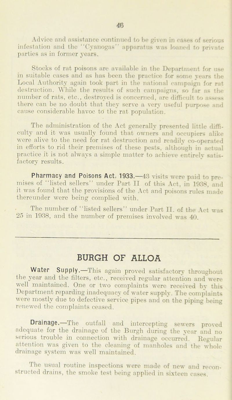 48 Advice and assistance continued to be given in eases of serious infestation and the “Cyanogas” apparatus was loaned to private parties as in former years. Stocks of rat poisons are available in the Department for use in suitable eases and as has been the practice for some years the Local Authority again took part in the national campaign for rat destruction. While the results of such campaigns, so far as the number of rats, etc., destroyed is concerned, are difficult to assess there can be no doubt that they serve a very useful purpose and cause considerable havoc td the rat population. The administration of the Act generally presented little diffi- culty and it was usually found that owners and occupiers alike were alive to the need for rat destruction and readily co-operated in efforts to rid their premises of these pests, although in actual practice it is not always a simple matter to achieve entirelv satis- factory results. Pharmacy and Poisons Act. 1933.—43 visits were paid to pre- mises of “listed sellers’’ under Part II of this Act, in 1938, and it was found that the provisions of the Act and poisons rules made thereunder were being complied with. The number of “listed sellers’’ under Part II. of the Act was 25 in 1938, and the number of premises involved was 40. BURGH OF ALLOA Water Supply.—This again proved satisfactory throughout the year and the filters, etc., received regular attention and were well maintained. One or two complaints were received bv this Department reparding inadequacy of water supply. The complaints were mostly due to defective service pipes and on the piping being renewed the complaints ceased. Drainage.—The outfall and intercepting sewers proved adequate for the drainage of the Burgh during the year and no serious trouble in connection with drainage occurred. Regular attention was given to the cleaning of manholes and the whole drainage system was well maintained. The usual routine inspections were made of new and recon- structed drains, the smoke test being applied in sixteen cases.