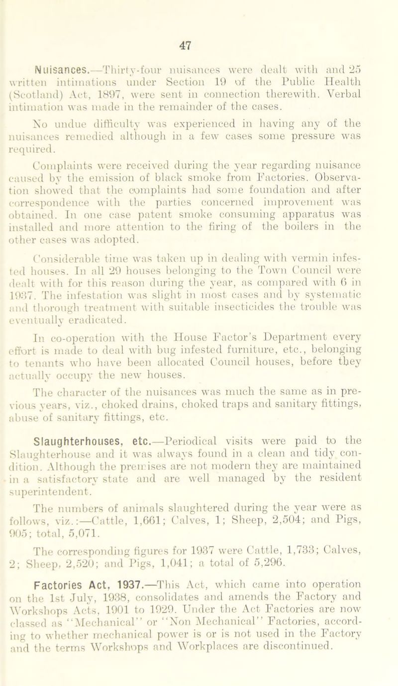 Nuisances.—Thirty-four nuisances were dealt with and 25 written intimations under Section 19 of the Public Health (Scotland) Act, 1897, were sent in connection therewith. Verbal intimation was made in the remainder of the cases. No undue difficulty was experienced in having any of the nuisances remedied although in a few cases some pressure was required. Complaints were received during the year regarding nuisance caused by the emission of black smoke from Factories. Observa- tion showed that the complaints had some foundation and after correspondence with the parties concerned improvement was obtained. In one case patent smoke consuming apparatus was installed and more attention to the bring of the boilers in the other eases was adopted. Considerable time was taken up in dealing with vermin infes- ted houses. In all 29 houses belonging to the Town Council were dealt with for this reason during the year, as compared with 6 in 1937. The infestation was slight in most cases and by systematic and thorough treatment with suitable insecticides the trouble was eventually eradicated. In co-operation with the House Factor’s Department every effort is made to deal with bug infested furniture, etc., belonging to tenants who have been allocated Council houses, before they actually occupy the new houses. The character of the nuisances was much the same as in pre- vious years, viz., choked drains, choked traps and sanitary fittings, abuse of sanitary fittings, etc. Slaughterhouses, etc.—Periodical visits were paid to the Slaughterhouse and it was always found in a clean and tidy con- dition. Although the premises are not modern they are maintained in a satisfactory state and are well managed by the resident superintendent. The numbers of animals slaughtered during the year were as follows, viz.:—Cattle, 1,661; Calves, 1; Sheep, 2,504; and Pigs, 905; total, 5,071. The corresponding figures for 1937 were Cattle, 1,733; Calves, 2; Sheep, 2,520; and Pigs, 1,041; a total of 5,296. Factories Act, 1937.—This Act, which came into operation on the 1st July, 1938, consolidates and amends the Factory and Workshops Acts, 1901 to 1929. Under the Act Factories are now classed as “Mechanical” or “Non Mechanical” Factories, accord- ing to whether mechanical power is or is not used in the Factory and the terms Workshops and Workplaces are discontinued.