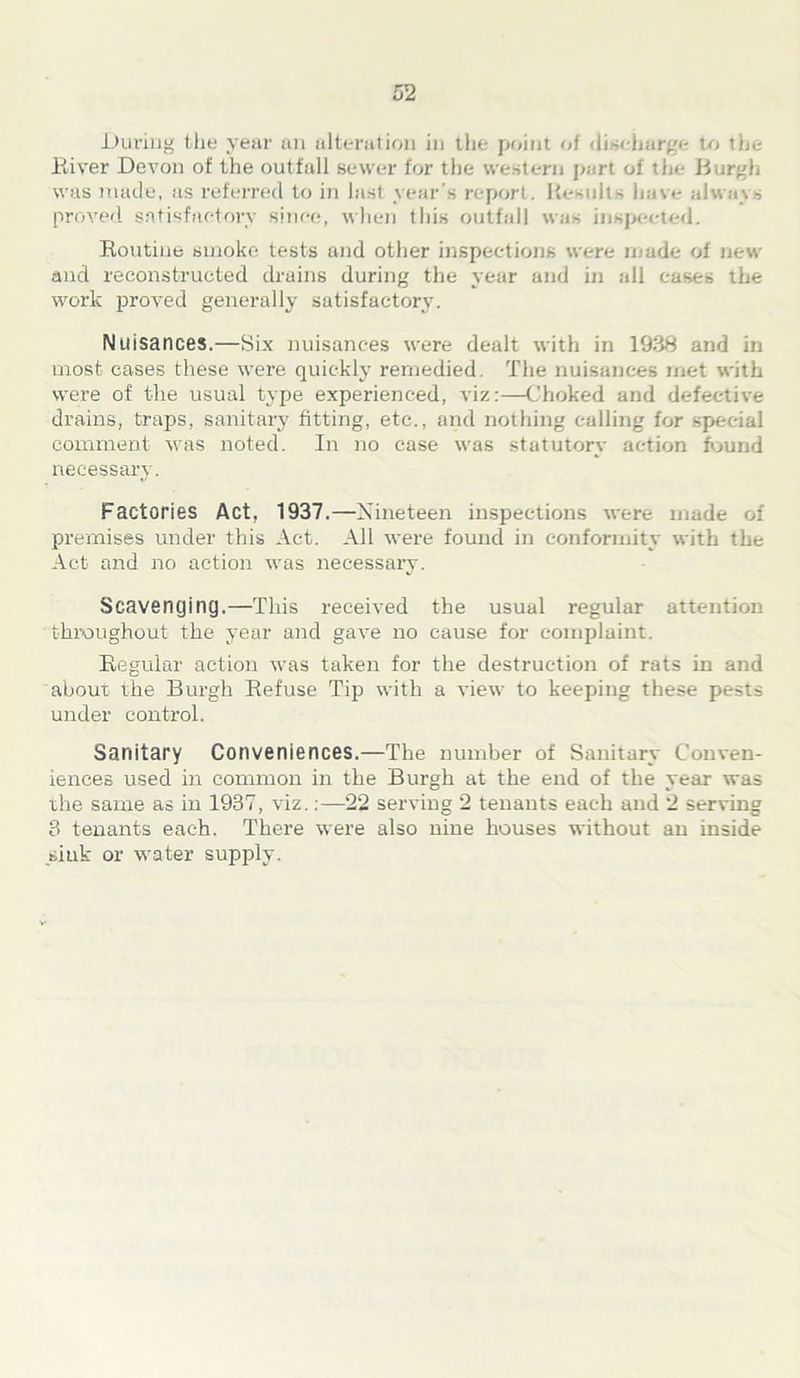 During the year an alteration in the point of discharge to the River Devon of the outfall sewer for the western port of the Burgh was made, as referred to in last year’s report. Results have always proved satisfactory since, when this outfall was inspected. Routine smoke tests and other inspections were made of new and reconstructed drains during the year and in all cases the work proved generally satisfactory. Nuisances.—Six nuisances were dealt with in 1938 and in most cases these were quickly remedied. The nuisances met with were of the usual type experienced, viz:—Choked and defective drains, traps, sanitary fitting, etc., and nothing calling for special comment was noted. In no case was statutory action found necessary. Factories Act, 1937.—Nineteen inspections were made of premises under this Act. All were found in conformity with the Act and no action was necessary. Scavenging.—This received the usual regular attention throughout the year and gave no cause for complaint. Regular action was taken for the destruction of rats in and about the Burgh Refuse Tip with a view to keeping these pests under control. Sanitary Conveniences.—The number of Sanitary Conven- iences used in common in the Burgh at the end of the year was the same as in 1937, viz.:—22 serving 2 tenants each and 2 serving 3 tenants each. There were also nine houses without an inside sink or water supply.